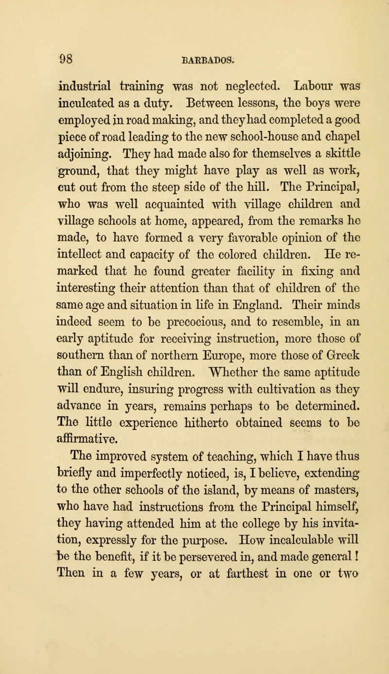 industrial training was not neglected. Labour was inculcated as a duty. Between lessons, the boys were employed in road making, and they had completed a good piece of road leading to the new school-house and chapel adjoining. They had made also for themselves a skittle ground, that they might have play as well as work, cut out from the steep side of the hill. The Principal, who was well acquainted with village children and village schools at home, appeared, from the remarks he made, to have formed a very favorable opinion of the intellect and capacity of the colored children. He re- marked that he found greater facility in fixing and interesting their attention than that of children of the same age and situation in life in England. Their minds indeed seem to be precocious, and to resemble, in an early aptitude for receiving instruction, more those of southern than of northern Europe, more those of Greek than of English children. Whether the same aptitude will endure, insuring progress with cultivation as they advance in years, remains perhaps to be determined. The little experience hitherto obtained seems to be affirmative. The improved system of teaching, which I have thus briefly and imperfectly noticed, is, I believe, extending to the other schools of the island, by means of masters, who have had instructions from the Principal himself, they having attended him at the college by his invita- tion, expressly for the purpose. How incalculable will be the benefit, if it be persevered in, and made general! Then in a few years, or at farthest in one or two