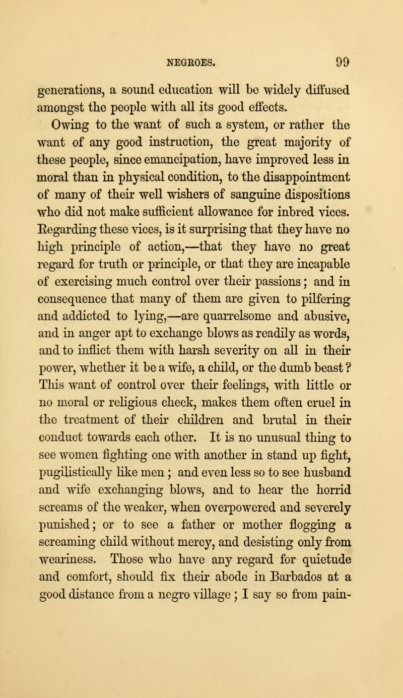 generations, a sound education will be widely diffused amongst the people with all its good effects. Owing to the want of such a system, or rather the want of any good instruction, the great majority of these people, since emancipation, have improved less in moral than in physical condition, to the disappointment of many of their well wishers of sanguine dispositions who did not make sufficient allowance for inbred vices. Eegarding these vices, is it surprising that they have no high principle of action,—that they have no great regard for truth or principle, or that they are incapable of exercising much control over their passions; and in consequence that many of them are given to pilfering and addicted to lying,—are quarrelsome and abusive, and in anger apt to exchange blows as readily as words, and to inflict them with harsh severity on all in their power, whether it be a wife, a child, or the dumb beast ? Tins want of control over their feelings, with little or no moral or religious check, makes them often cruel in the treatment of their children and brutal in their conduct towards each other. It is no unusual thing to see women fighting one with another in stand up fight, pugilistically like men; and even less so to see husband and wife exchanging blows, and to hear the horrid screams of the weaker, when overpowered and severely punished; or to see a father or mother flogging a screaming child without mercy, and desisting only from weariness. Those who have any regard for quietude and comfort, should fix their abode in Barbados at a good distance from a negro village; I say so from pain-