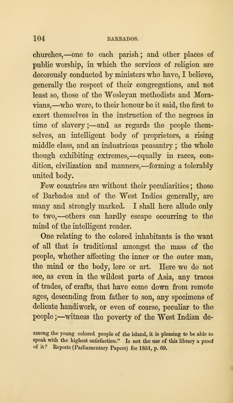 churches,—one to each parish; and other places of public worship, in which the services of religion are decorously conducted by ministers who have, I believe, generally the respect of their congregations, and not least so, those of the Wesleyan methodists and Mora- vians,—who were, to their honour be it said, the first to exert themselves in the instruction of the negroes in time of slavery;—and as regards the people them- selves, an intelligent body of proprietors, a rising middle class, and an industrious peasantry; the whole though exhibiting extremes,—equally in races, con- dition, civilization and manners,—forming a tolerably united body. Few countries are without their peculiarities; those of Barbados and of the West Indies generally, are many and strongly marked. I shall here allude only to two,—others can hardly escape occurring to the mind of the intelligent reader. One relating to the colored inhabitants is the want of all that is traditional amongst the mass of the people, whether affecting the inner or the outer man, the mind or the body, lore or art. Here we do not see, as even in the wildest parts of Asia, any traces of trades, of crafts, that have come down from remote ages, descending from father to son, any specimens of delicate handiwork, or even of coarse, peculiar to the people j—witness the poverty of the West Indian de- among the young colored people of the island, it is pleasing to be able to speak with the highest satisfaction. Is not the use of this library a proof of it? Keports (Parliamentary Papers) for 1851, p. 69.