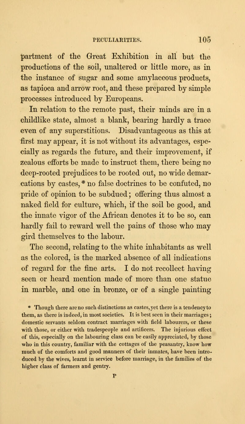 partment of the Great Exhibition in all but the productions of the soil, unaltered or little more, as in the instance of sugar and some amylaceous products, as tapioca and arrow root, and these prepared by simple processes introduced by Europeans. In relation to the remote past, their minds are in a childlike state, almost a blank, bearing hardly a trace even of any superstitions. Disadvantageous as this at first may appear, it is not without its advantages, espe- cially as regards the future, and their improvement, if zealous efforts be made to instruct them, there being no deep-rooted prejudices to be rooted out, no wide demar- cations by castes, * no false doctrines to be confuted, no pride of opinion to be subdued; offering thus almost a naked field for culture, which, if the soil be good, and the innate vigor of the African denotes it to be so, can hardly fail to reward well the pains of those who may gird themselves to the labour. The second, relating to the white inhabitants as well as the colored, is the marked absence of all indications of regard for the fine arts. I do not recollect having seen or heard mention made of more than one statue in marble, and one in bronze, or of a single painting * Though there are no such distinctions as castes, yet there is a tendency to them, as there is indeed, in most societies. It is best seen in their marriages; domestic servants seldom contract marriages with field labourers, or these with those, or either with tradespeople and artificers. The injurious effect of this, especially on the labouring class can be easily appreciated, by those who in this country, familiar with the cottages of the peasantry, know how much of the comforts and good manners of their inmates, have been intro* duced by the wives, learnt in service before marriage, in the families of the higher class of farmers and gentry.