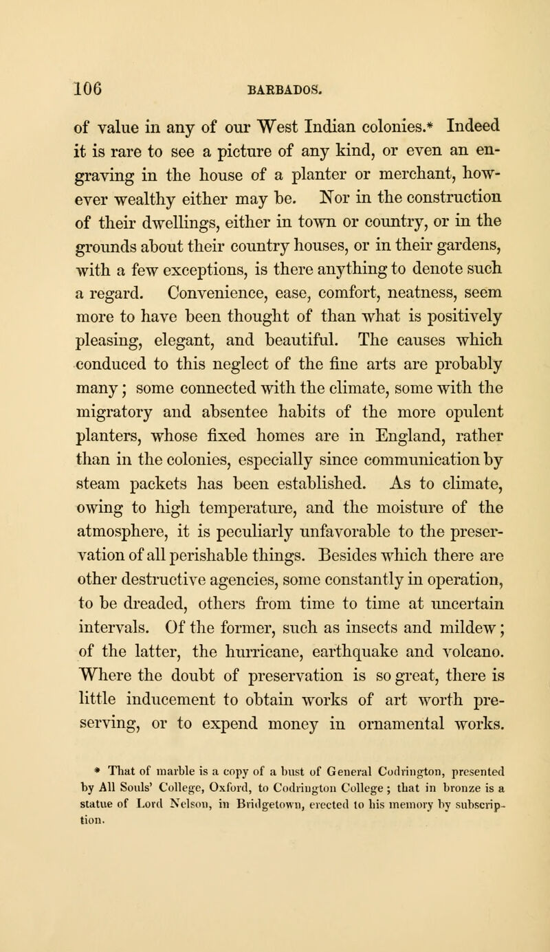of value in any of our West Indian colonies.* Indeed it is rare to see a picture of any kind, or even an en- graving in the house of a planter or merchant, how- ever wealthy either may be. Nor in the construction of their dwellings, either in town or country, or in the grounds about their country houses, or in their gardens, with a few exceptions, is there anything to denote such a regard. Convenience, ease, comfort, neatness, seem more to have been thought of than what is positively pleasing, elegant, and beautiful. The causes which conduced to this neglect of the fine arts are probably many; some connected with the climate, some with the migratory and absentee habits of the more opulent planters, whose fixed homes are in England, rather than in the colonies, especially since communication by steam packets has been established. As to climate, owing to high temperature, and the moisture of the atmosphere, it is peculiarly unfavorable to the preser- vation of all perishable things. Besides which there are other destructive agencies, some constantly in operation, to be dreaded, others from time to time at uncertain intervals. Of the former, such as insects and mildew; of the latter, the hurricane, earthquake and volcano. Where the doubt of preservation is so great, there is little inducement to obtain works of art worth pre- serving, or to expend money in ornamental works. * That of marble is a copy of a bust of General Codrington, presented by All Souls' College, Oxford, to Codrington College; that in bronze is a statue of Lord Nelson, in Bridgetown, erected to bis memory by subscrip- tion.