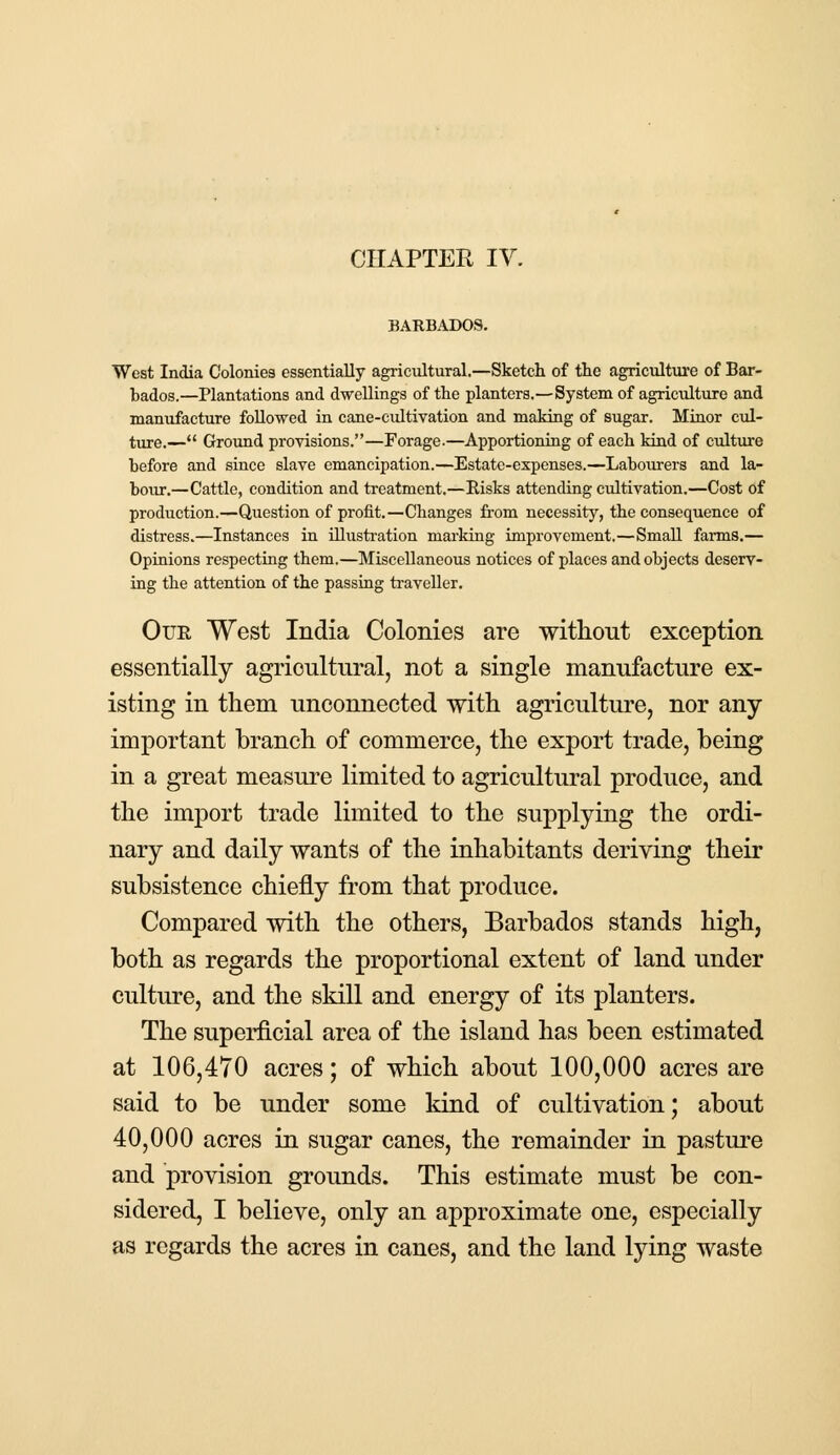 CHAPTER IV. BARBADOS. West India Colonies essentially agricultural.—Sketch of the agriculture of Bar- bados.—Plantations and dwellings of the planters.—System of agriculture and manufacture followed in cane-cultivation and making of sugar. Minor cul- ture.— Ground provisions.—Forage.—Apportioning of each kind of culture before and since slave emancipation.—Estate-expenses.—Labourers and la- bour.—Cattle, condition and treatment.—Risks attending cultivation.—Cost of production.—Question of profit.—Changes from necessity, the consequence of distress.—Instances in illustration marking improvement.—Small farms.— Opinions respecting them.—Miscellaneous notices of places and objects deserv- ing the attention of the passing traveller. Our West India Colonies are without exception essentially agricultural, not a single manufacture ex- isting in them unconnected with agriculture, nor any important branch of commerce, the export trade, being in a great measure limited to agricultural produce, and the import trade limited to the supplying the ordi- nary and daily wants of the inhabitants deriving their subsistence chiefly from that produce. Compared with the others, Barbados stands high, both as regards the proportional extent of land under culture, and the skill and energy of its planters. The superficial area of the island has been estimated at 106,470 acres; of which about 100,000 acres are said to be under some kind of cultivation; about 40,000 acres in sugar canes, the remainder in pasture and provision grounds. This estimate must be con- sidered, I believe, only an approximate one, especially as regards the acres in canes, and the land lying waste