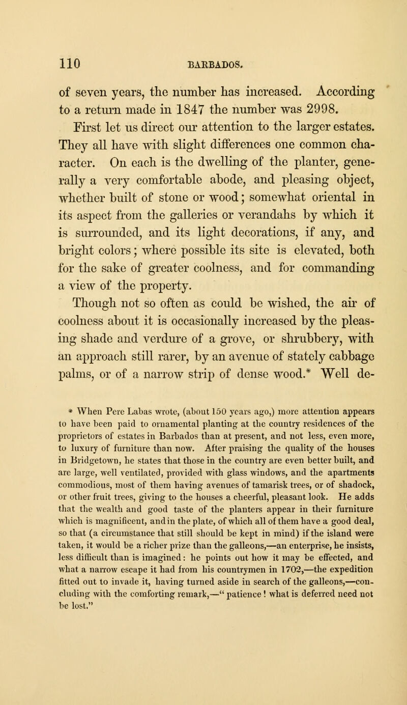 of seven years, the number has increased. According to a return made in 1847 the number was 2998. First let us direct our attention to the larger estates. They all have with slight differences one common cha- racter. On each is the dwelling of the planter, gene- rally a very comfortable abode, and pleasing object, whether built of stone or wood; somewhat oriental in its aspect from the galleries or verandahs by which it is surrounded, and its light decorations, if any, and bright colors; where possible its site is elevated, both for the sake of greater coolness, and for commanding a view of the property. Though not so often as could be wished, the air of coolness about it is occasionally increased by the pleas- ing shade and verdure of a grove, or shrubbery, with an approach still rarer, by an avenue of stately cabbage palms, or of a narrow strip of dense wood.* Well de- * When Pere Labas wrote, (about 150 years ago,) more attention appears to have been paid to ornamental planting at the country residences of the proprietors of estates in Barbados than at present, and not less, even more, to luxury of furniture than now. After praising the quality of the houses in Bridgetown, he states that those in the country are even better built, and are large, well ventilated, provided with glass windows, and the apartments commodious, most of them having avenues of tamarisk trees, or of shadock, or other fruit trees, giving to the houses a cheerful, pleasant look. He adds that the wealth and good taste of the planters appear in their furniture which is magnificent, and in the plate, of which all of them have a good deal, so that (a circumstance that still should be kept in mind) if the island were taken, it would be a richer prize than the galleons,—an enterprise, he insists, less difficult than is imagined: he points out how it may be effected, and what a narrow escape it had from his countrymen in 1702,—the expedition fitted out to invade it, having turned aside in search of the galleons,—con- cluding with the comforting remark,— patience! what is deferred need not be lost.