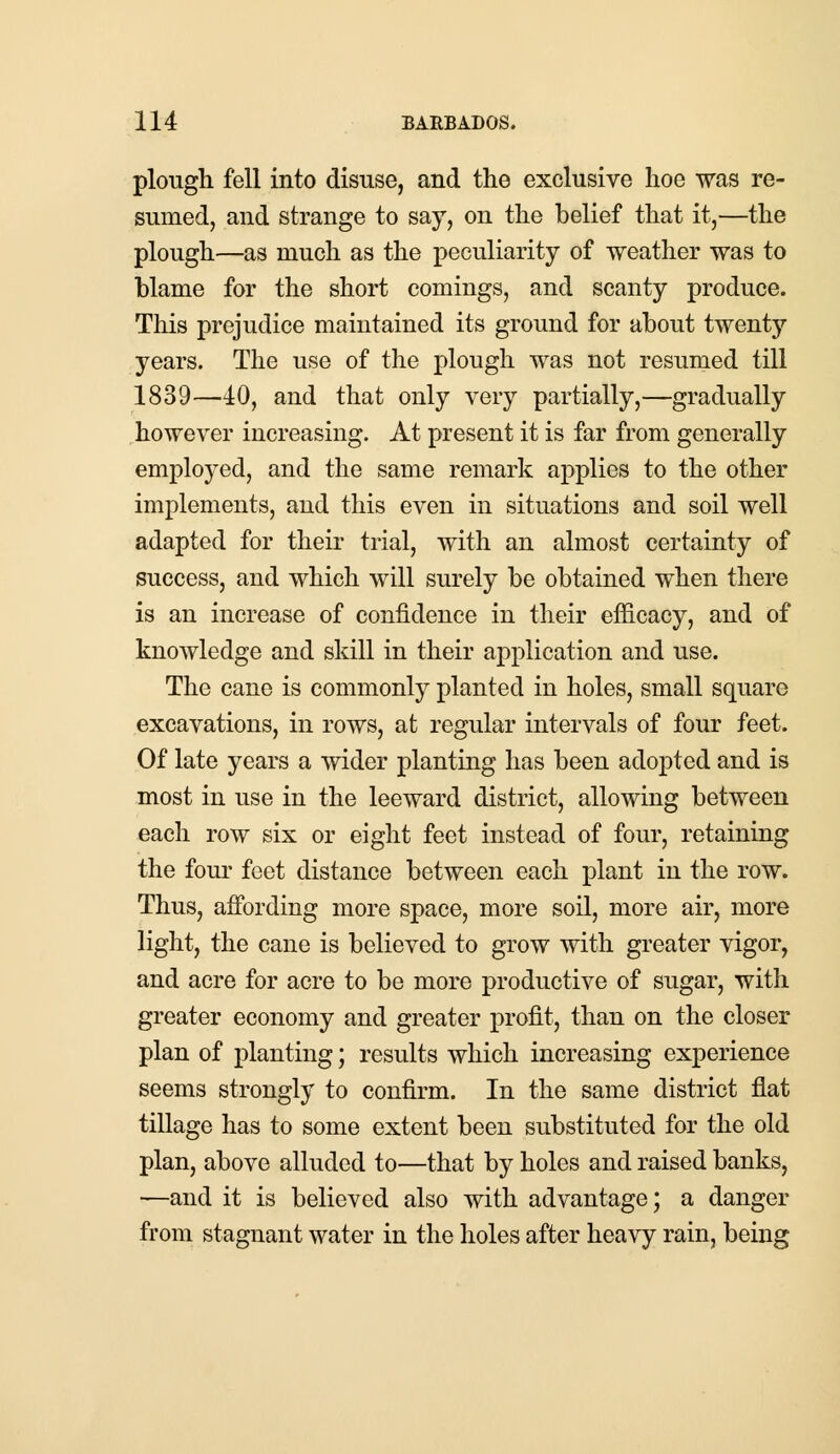 plough fell into disuse, and the exclusive hoe was re- sumed, and strange to say, on the belief that it,—the plough—as much as the peculiarity of weather was to blame for the short comings, and scanty produce. This prejudice maintained its ground for about twenty years. The use of the plough was not resumed till 1839—40, and that only very partially,—gradually however increasing. At present it is far from generally employed, and the same remark applies to the other implements, and this even in situations and soil well adapted for their trial, with an almost certainty of success, and which will surely be obtained when there is an increase of confidence in their efficacy, and of knowledge and skill in their application and use. The cane is commonly planted in holes, small square excavations, in rows, at regular intervals of four feet. Of late years a wider planting has been adopted and is most in use in the leeward district, allowing between each row six or eight feet instead of four, retaining the four feet distance between each plant in the row. Thus, affording more space, more soil, more air, more light, the cane is believed to grow with greater vigor, and acre for acre to be more productive of sugar, with greater economy and greater profit, than on the closer plan of planting; results which increasing experience seems strongly to confirm. In the same district flat tillage has to some extent been substituted for the old plan, above alluded to—that by holes and raised banks, —and it is believed also with advantage; a danger from stagnant water in the holes after heavy rain, being