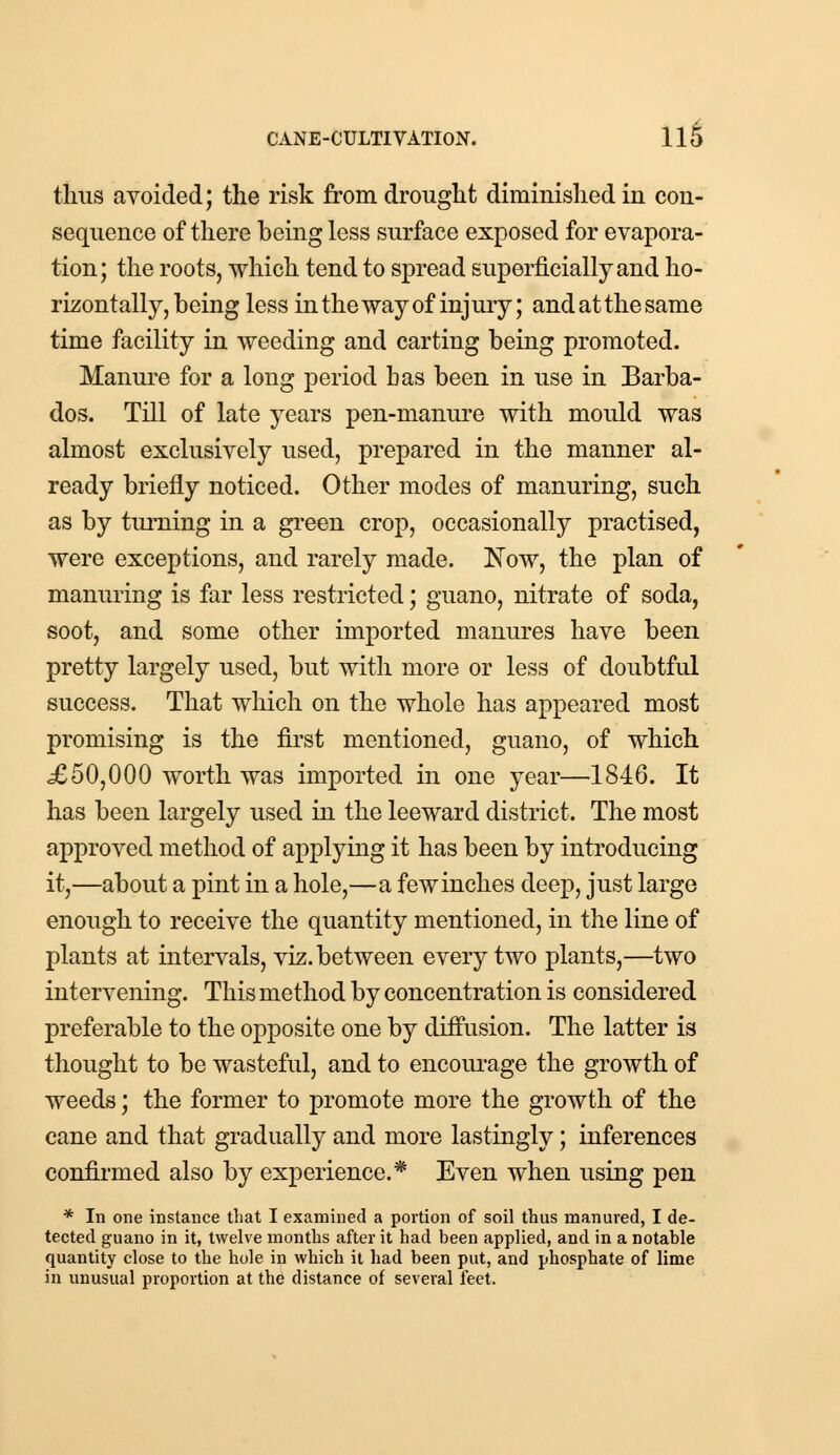 thus avoided; the risk from drought diminished in con- sequence of there being less surface exposed for evapora- tion; the roots, which tend to spread superficially and ho- rizontally, being less in the way of injury; and at the same time facility in weeding and carting being promoted. Manure for a long period has been in use in Barba- dos. Till of late years pen-manure with mould was almost exclusively used, prepared in the manner al- ready briefly noticed. Other modes of manuring, such as by turning in a green crop, occasionally practised, were exceptions, and rarely made. Now, the plan of manuring is far less restricted; guano, nitrate of soda, soot, and some other imported manures have been pretty largely used, but with more or less of doubtful success. That which on the whole has appeared most promising is the first mentioned, guano, of which £50,000 worth was imported in one year—1846. It has been largely used in the leeward district. The most approved method of applying it has been by introducing it,—about a pint in a hole,—a fewinches deep, just large enough to receive the quantity mentioned, in the line of plants at intervals, viz. between every two plants,—two intervening. This method by concentration is considered preferable to the opposite one by diffusion. The latter is thought to be wasteful, and to encourage the growth of weeds; the former to promote more the growth of the cane and that gradually and more lastingly; inferences confirmed also by experience.* Even when using pen * In one instance that I examined a portion of soil thus manured, I de- tected guano in it, twelve months after it had been applied, and in a notable quantity close to the hole in which it had been put, and phosphate of lime in unusual proportion at the distance of several feet.