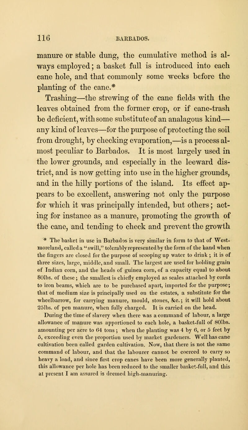 manure or stable dung, the cumulative method is al- ways employed; a basket full is introduced into each cane hole, and that commonly some weeks before the planting of the cane.* Trashing—the strewing of the cane fields with the leaves obtained from the former crop, or if cane-trash be deficient, with some substitute of an analagous kind— any kind of leaves—for the purpose of protecting the soil from drought, by checking evaporation,—is a process al- most peculiar to Barbados. It is most largely used in the lower grounds, and especially in the leeward dis- trict, and is now getting into use in the higher grounds, and in the hilly portions of the island. Its effect ap- pears to be excellent, answering not only the purpose for which it was principally intended, but others; act- ing for instance as a manure, promoting the growth of the cane, and tending to check and prevent the growth * The basket in use in Barbados is very similar in form to that of West- moreland, called a swill, tolerably represented by the form of the hand when the fingers are closed for the purpose of scooping up water to drink ; it is of three sizes, large, middle, and small. The largest are used for holding grain of Indian corn, and the heads of guinea corn, of a capacity equal to about 801bs. of these ; the smallest is chiefly employed as scales attached by cords to iron beams, which are to be purchased apart, imported for the purpose; that of medium size is principally used on the estates, a substitute for the wheelbarrow, for carrying manure, mould, stones, &c.; it will hold about 25lbs. of pen manure, when fully charged. It is carried on the head. During the time of slavery when there was a command of labour, a large allowance of manure was apportioned to each hole, a basket-full of 801bs. amounting per acre to 64 tons ; when the planting was 4 by 6, or 5 feet by 5, exceeding even the proportion used by market gardeners. Well has cane cultivation been called garden cultivation. Now, that there is not the same command of labour, and that the labourer cannot be coerced to carry so heavy a load, and since first crop canes have been more generally planted, this allowance per hole has been reduced to the smaller basket-full, and this at present I am assured is deemed high-manuring.