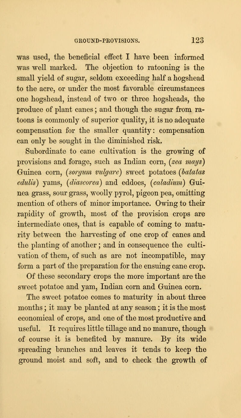 was used, the beneficial effect I have been informed was well marked. The objection to ratooning is the small yield of sugar, seldom exceeding half a hogshead to the acre, or under the most favorable circumstances one hogshead, instead of two or three hogsheads, the produce of plant canes; and though the sugar from ra- toons is commonly of superior quality, it is no adequate compensation for the smaller quantity: compensation can only be sought in the diminished risk. Subordinate to cane cultivation is the growing of provisions and forage, such as Indian corn, (zea mays) Guinea com, [sorgwn vulgare) sweet potatoes [batatas edulis) yams, (diascorea) and eddoes, (caladium) Gui- nea grass, sour grass, woolly pyrol, pigeon pea, omitting mention of others of minor importance. Owing to their rapidity of growth, most of the provision crops are intermediate ones, that is capable of coming to matu- rity between the harvesting of one crop of canes and the planting of another; and in consequence the culti- vation of them, of such as are not incompatible, may form a part of the preparation for the ensuing cane crop. Of these secondary crops the more important are the sweet potatoe and yam, Indian corn and Guinea corn. The sweet potatoe comes to maturity in about three months; it may be planted at any season; it is the most economical of crops, and one of the most productive and useful. It requires little tillage and no manure, though of course it is benefited by manure. By its wide spreading branches and leaves it tends to keep the ground moist and soft, and to check the growth of