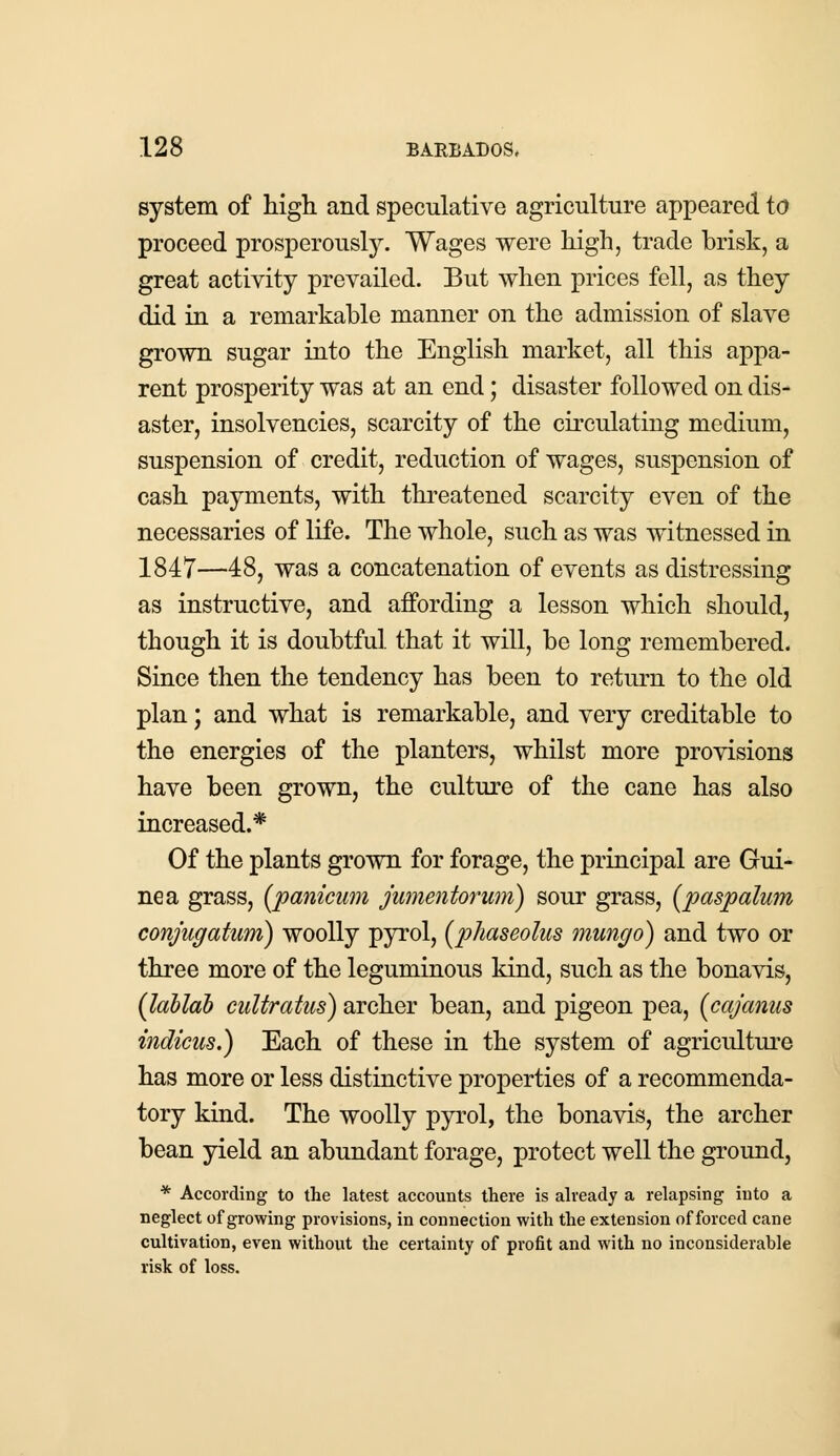 system of high and speculative agriculture appeared to proceed prosperously. Wages were high, trade brisk, a great activity prevailed. But when prices fell, as they did in a remarkable manner on the admission of slave grown sugar into the English market, all this appa- rent prosperity was at an end; disaster followed on dis- aster, insolvencies, scarcity of the circulating medium, suspension of credit, reduction of wages, suspension of cash payments, with threatened scarcity even of the necessaries of life. The whole, such as was witnessed in 1847—48, was a concatenation of events as distressing as instructive, and affording a lesson which should, though it is doubtful that it will, be long remembered. Since then the tendency has been to return to the old plan; and what is remarkable, and very creditable to the energies of the planters, whilst more provisions have been grown, the culture of the cane has also increased.* Of the plants grown for forage, the principal are Gui- nea grass, (panicum jumentorum) sour grass, (paspalum conjugatwm) woolly pyrol, (phaseolus mungo) and two or three more of the leguminous kind, such as the bonavis, (lablab cultratus) archer bean, and pigeon pea, (cajanus indicus.) Each of these in the system of agriculture has more or less distinctive properties of a recommenda- tory kind. The woolly pyrol, the bonavis, the archer bean yield an abundant forage, protect well the ground, * According to the latest accounts there is already a relapsing into a neglect of growing provisions, in connection with the extension of forced cane cultivation, even without the certainty of profit and with no inconsiderable risk of loss.