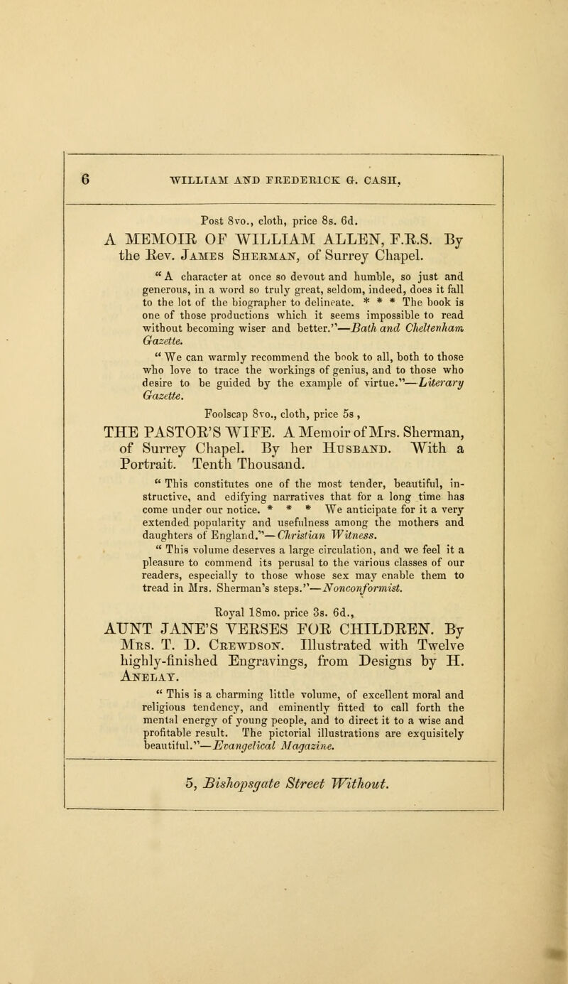 Post 8vo., cloth, price 8s. 6d. A MEMOIR OF WILLIAM ALLEN, F.R.S. By the Rev. James Sherman, of Surrey Chapel.  A character at once so devout and humble, so just and generous, in a word so truly great, seldom, indeed, does it fall to the lot of the biographer to delineate. * * * The book is one of those productions which it seems impossible to read without becoming wiser and better.—Bath and Cheltenham Gazette.  We can warmly recommend the book to all, both to those who love to trace the workings of genius, and to those who desire to be guided by the example of virtue.—Literary Gazette. Foolscap 8vo., cloth, price 5s , THE PASTOR'S WIFE. A Memoir of Mrs. Sherman, of Surrey Chapel. By her Husband. With a Portrait. Tenth Thousand.  This constitutes one of the most tender, beautiful, in- structive, and edifying narratives that for a long time has come under our notice. * * * We anticipate for it a very extended popularity and usefulness among the mothers and daughters of England.'—Christian Witness.  This volume deserves a large circulation, and we feel it a pleasure to commend its perusal to the various classes of our readers, especially to those whose sex may enable them to tread in Mrs. Sherman's steps.''—Nonconformist. Eoyal 18mo. price 3s. 6d., AUNT JANE'S VERSES FOR CHILDREN. By Mrs. T. D. Crewdson. Illustrated with Twelve highly-finished Eugravings, from Designs by II. Anelat.  This is a charming little volume, of excellent moral and religious tendency, and eminently fitted to call forth the mental energy of young people, and to direct it to a wise and profitable result. The pictorial illustrations are exquisitely beautiful.'''—Evangelical Magazine.