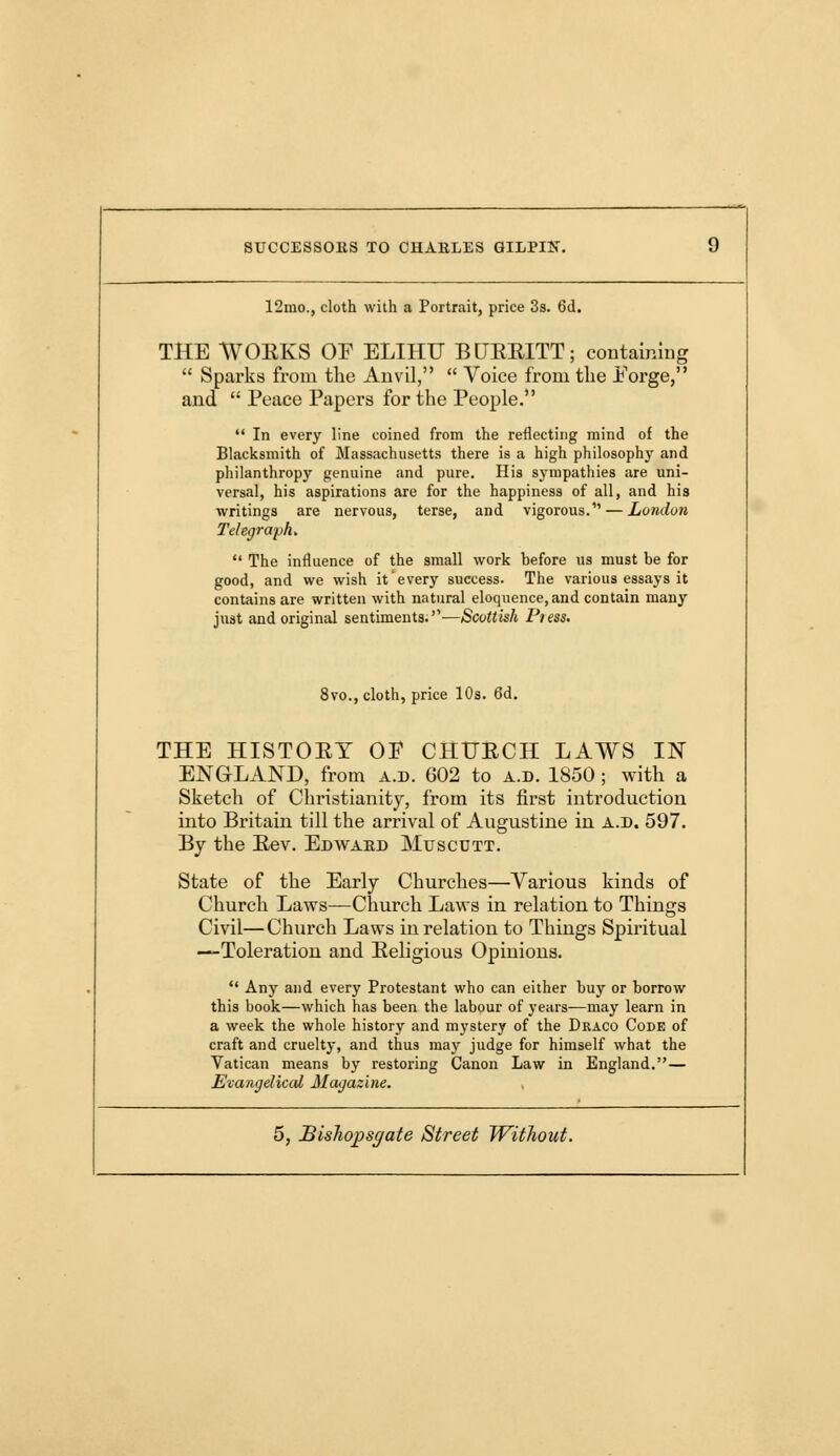 12mo., cloth with a Portrait, price 3s. 6d. THE WOEKS OF ELIHTT BLTEBiTT; containing  Sparks from the Anvil,  Voice from the Porge, and  Peace Papers for the People.  In every line coined from the reflecting mind of the Blacksmith of Massachusetts there is a high philosophy and philanthropy genuine and pure. His sympathies are uni- versal, his aspirations are for the happiness of all, and his writings are nervous, terse, and vigorous. — London Telegraph.  The influence of the small work before us must be for good, and we wish it every success. The various essays it contains are written with natural eloquence, and contain many just and original sentiments.-—Scottish Pi ess. 8vo., cloth, price 10s. 6d. THE HISTOEY OP CHtJECH LAWS IN ENGLAND, from a.d. 602 to a.d. 1850 ; with a Sketch of Christianity, from its first introduction into Britain till the arrival of Augustine in a.d. 597. By the Eev. Edwaed Muscutt. State of the Early Churches—Various kinds of Church Laws—Church Laws in relation to Things Civil—Church Laws in relation to Things Spiritual —Toleration and Eeligious Opinions.  Any and every Protestant who can either buy or borrow this book—which has been the labour of years—may learn in a week the whole history and mystery of the Draco Code of craft and cruelty, and thus may judge for himself what the Vatican means by restoring Canon Law in England.— Evangelical Magazine.