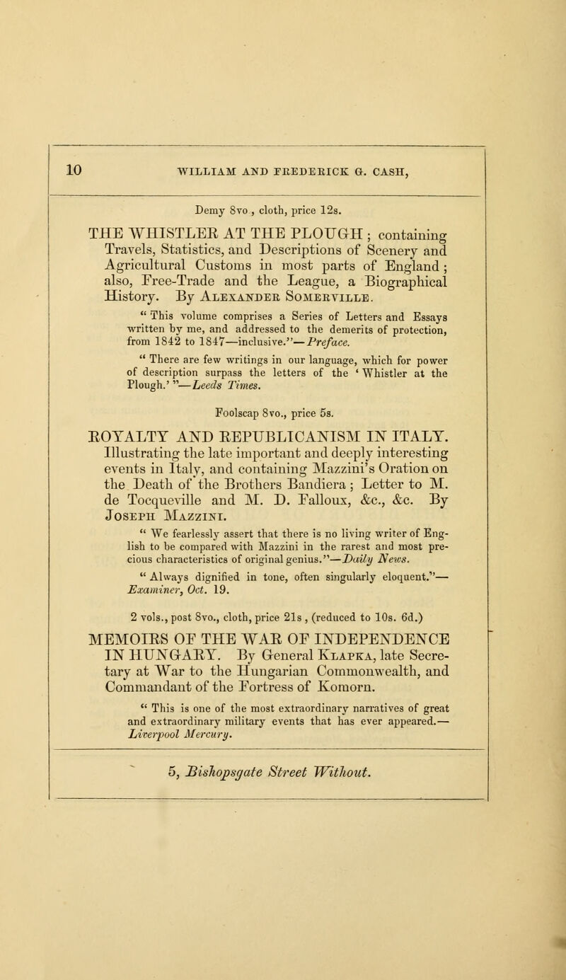 Demy Svo , cloth, price 12s. THE WHISTLER AT THE PLOUGH ; containing Travels, Statistics, and Descriptions of Scenery and Agricultural Customs in most parts of England ; also, Free-Trade and the League, a Biographical History. By Alexander Somerville.  This volume comprises a Series of Letters and Essays written by me, and addressed to the demerits of protection, from 1842 to 1847—inclusive.—Preface.  There are few writings in our language, which for power of description surpass the letters of the ' Whistler at the Plough.' —Leeds Times. Foolscap 8vo., price 5s. EOTALTT AND REPUBLICANISM IN ITALY. Illustrating the late important and deeply interesting events in Italy, and containing Mazzini's Oration on the Death of the Brothers Bandiera ; Letter to M. de Tocqueville and M. D. Falloux, &c, &c. By Joseph Mazzini.  We fearlessly assert that there is no living writer of Eng- lish to be compared with Mazzini in the rarest and most pre- cious characteristics of original genius.—Daily Netcs.  Always dignified in tone, often singularly eloquent.— Examiner, Oct. 19. 2 vols., post 8vo., cloth, price 21s , (reduced to 10s. 6d.) MEMOIRS OE THE WAR OF INDEPENDENCE IN HUNGARY. By General Klapka, late Secre- tary at War to the Hungarian Commonwealth, and Commandant of the Fortress of Komorn.  This is one of the most extraordinary narratives of great and extraordinary military events that has ever appeared.— Liverpool Mercury.