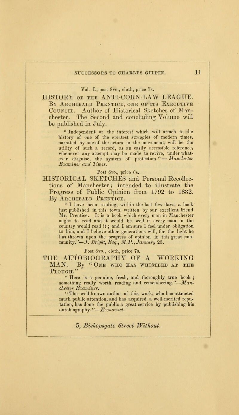 Vol. I., post 8vo., cloth, price 7s. HISTORY oe tue ANTI-CORN-LAW LEAGUE. By Archibald Prentice, one of its Executive Council. Author of Historical Sketches of Man- chester. The Second and concluding Volume will be published in July.  Independent of the interest which will attach to the history of one of the greatest struggles of modern times, narrated by one of the actors in the movement, will be the utility of such a record, as an easily accessible reference, whenever any attempt may be made to revive, under what- ever disguise, the system of protection.—Manchester Examiner and Times. Post 8vo., price 6s. HISTORICAL SKETCHES and Personal Recollec- tions of Manchester; intended to illustrate the Progress of Public Opinion from 1792 to 1832. By Archibald Prentice.  I have been reading, within the last few days, a book just published in this town, written by our excellent friend Mr. Prentice. It is a book which every man in Manchester ought to read and it would be well if every man in the country would read it ; and I am sure I feel under obligation to him, and I believe other generations will, for the light he has thrown upon the progress of opinion in this great com- munity.''—J. Bright, Esq., M.P., January 23. Post 8vo., cloth, price 7s. THE AUTOBIOGRAPHY OF A WORKING MAN. By  One who has whistled at the Plough.  Here is a genuine, fresh, and thoroughly true book ; something really worth reading and remembering.—Man- chester Examiner.  The well-known author of this work, who has attracted much public attention, and has acquired a well-merited repu- tation, has done the public a great service by publishing his autobiography.— Economist.