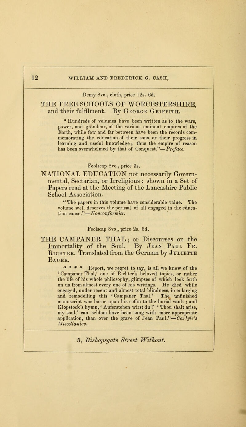 Demy 8vo., cloth, price 12s. 6d. THE FREE-SCHOOLS OF WORCESTERSHIRE, and their fulfilment. By Geoege Geieeith.  Hundreds of volumes have been written as to the wars, power, and grandeur, of the various eminent empires of the Earth, while few and far between have been the records com- memorating the education of their sons, or their progress in learning and useful knowledge ; thus the empire of reason has been overwhelmed by that of Conquest.— Preface. Foolscap Svo , price 3s. NATIONAL EDUCATION not necessarily Govern- mental, Sectarian, or Irreligious : shown in a Set of Papers read at the Meeting of the Lancashire Public School Association.  The papers in this volume have considerable value. The volume well deserves the perusal of all engaged in the educa- tion cause.—Nonconformist. Foolscap 8vo , price 2s. 6d. THE CAMPANER THAL; or Discourses on the Immortality of the Soul. By Jean Paul Fe. Richtee. Translated from the German by Juliette Bauee. « * • * Report, we regret to say, is all we know of the ' Campaner Thai,' one of Richter's beloved topics, or rather the life of his whole philosophy, glimpses of which look forth on us from almost every one of his writings. He died while engaged, under recent and almost total blindness, in enlarging and remodelling this ' Campaner Thai.' The unfinished manuscript was borne upon his coffin to the burial vault ; and Klopstock's hymn,' Auferstchen wirst du !' ' Thou shalt arise, my soul,' can seldom have been sung with more appropriate application, than over the grave of Jean Paul.—Carlyle's Miscellanies.