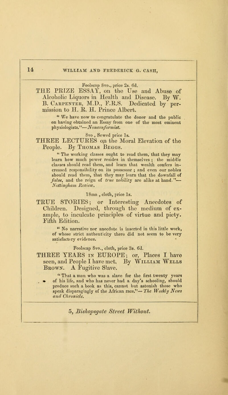Foolscap 8vo., price 2s. 6d. THE PEIZE ESSAY, ou the Use and Abuse of Alcoholic Liquors in Health and Disease. By W. B. Carpenter, M.D., E.E.S. Dedicated by per- mission to H. E. H. Prince Albert.  We have now to congratulate the donor and the public on having obtained an Essay from one of the most eminent physiologists.—Nonconformist. 8vo , Sewed price Is. THEEE LECTURES on the Moral Elevation of the People. By Thomas Beggs.  The working classes ought to read them, that they may learn how much power resides in themselves ; the middle classes should read them, and learn that wealth confers in- creased responsibility on its possessor ; and even our nobles should read them, that they may learn that the downfall of false, and the reign of true nobility are alike at hand— Nottingham Review. 18mo , cloth, price Is. TETTE STOEIES; or Interesting Anecdotes of Children. Designed, through the medium of ex- ample, to inculcate principles of virtue and piety. Fifth Edition.  No narrative nor anecdote is inserted in this little work, of whose strict authenticity there did not seem to be very satisfactory evidence. Foolscap 8vo., cloth, price 3s. 6d. THEEE TEAES in EUEOPE; or, Places I have seen, and People I have met. By William Wells Brown. A Fugitive Slave.  That a man who was a slave for the first twenty j^ears » of his life, and who has never had a day's schooling, should produce such a book as this, cannot but astonish those who speak disparagingly of the African race.— The Weekly News and Chronicle.