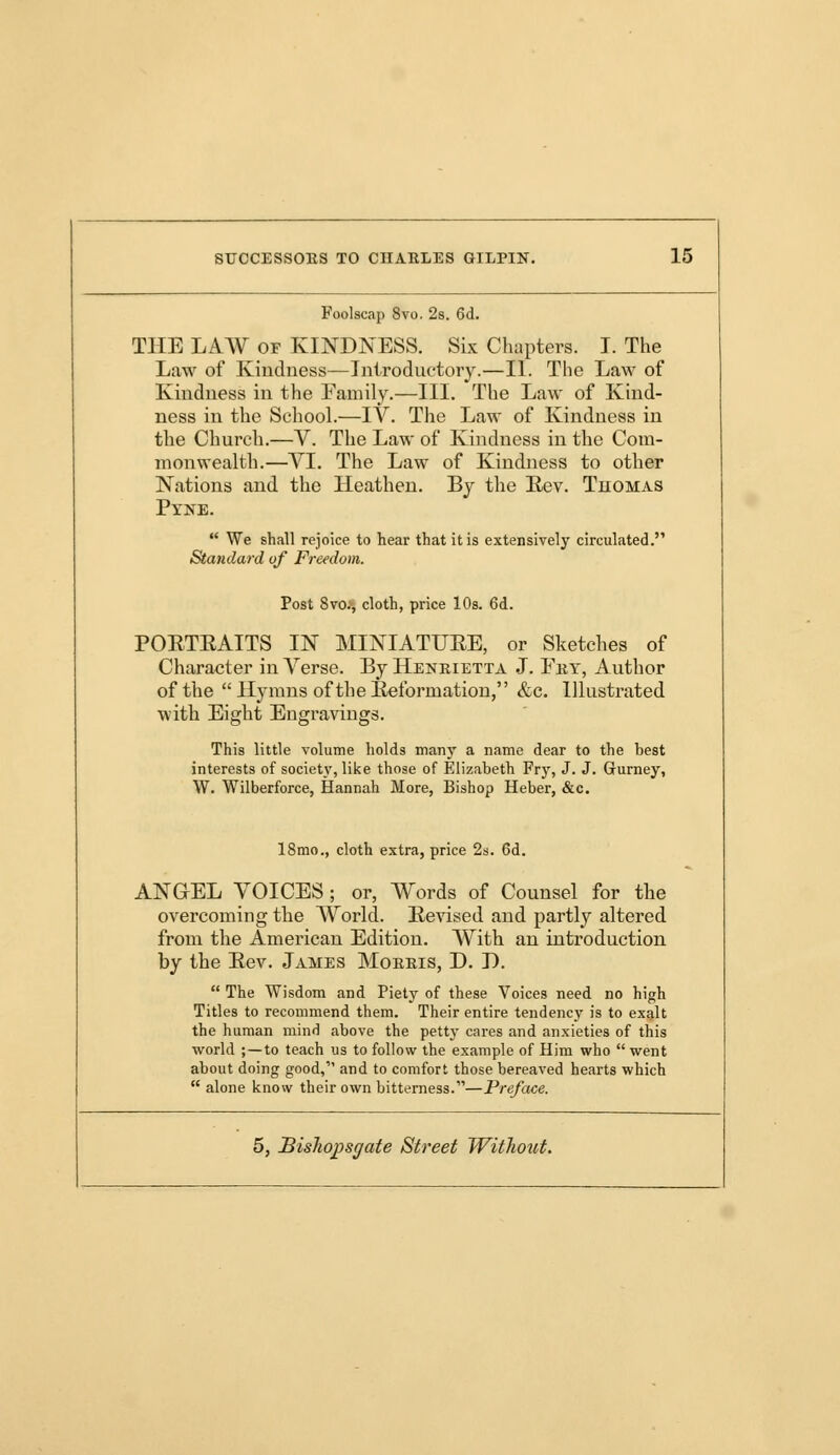 Foolscap 8vo. 2s. 6d. THE LAW of KINDNESS. Six Chapters. I. The Law of Kindness—Introductory.—II. The Law of Kindness in the Family.—III. The Law of Kind- ness in the School.—IV. The Law of Kindness in the Church.—V. The Law of Kindness in the Com- monwealth.—VI. The Law of Kindness to other Nations and the Heathen. By the Rev. Tuomas Pyne.  We shall rejoice to hear that it is extensively circulated. Standard of Freedom. Post 8vo., cloth, price 10s. 6d. PORTRAITS IN MINIATURE, or Sketches of Character in Verse. By Henrietta J. Fby, Author of the  Hymns of the Reformation, &c. Illustrated with Eight Engravings. This little volume holds many a name dear to the best interests of society, like those of Elizabeth Fry, J. J. Gurney, W. Wilberforce, Hannah More, Bishop Heber, &c. 18mo., cloth extra, price 2s. 6d. ANGEL VOICES ; or, Words of Counsel for the overcoming the World. Revised and partly altered from the American Edition. With an introduction by the Rev. James Morris, D. D.  The Wisdom and Piety of these Voices need no high Titles to recommend them. Their entire tendency is to exalt the human mind above the petty cares and anxieties of this world ;—to teach us to follow the example of Him who went about doing good, and to comfort those bereaved hearts which  alone know their own bitterness.—Preface.