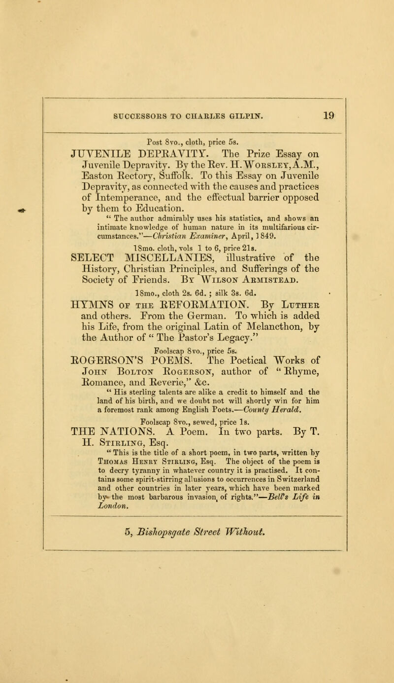 Post 8vo., cloth, price 5s. JUVENILE DEPRAVITY. The Prize Essay on Juvenile Depravity. By the Eev. H. Woesle Y, A.M., Easton Rectory, Suffolk. To this Essay on Juvenile Depravity, as connected with the causes and practices of Intemperance, and the effectual barrier opposed by them to Education.  The author admirably uses his statistics, and shows an intimate knowledge of human nature in its multifarious cir- cumstances.—Christian Examiner, April, 3 849. 18mo. cloth, vols 1 to 6, price 21s. SELECT MISCELLANIES, illustrative of the History, Christian Principles, and Sufferings of the Society of Friends. By Wilson Aemistead. 18mo., cloth 2s. 6d. ; silk 3s. 6d. HYMNS or the REFORMATION. By Luthee and others. From the German. To which is added his Life, from the original Latin of Melancthon, by the Author of  The Pastor's Legacy. Foolscap 8vo., price 5s. ROG-ERSON'S POEMS. The Poetical Works of John Bolton Rogeeson, author of  Rhyme, Romance, and Reverie, &c.  His sterling talents are alike a credit to himself and the land of his birth, and we doubt not will shortly win for him a foremost rank among English Poets.—Comity Herald. Foolscap 8vo., sewed, price Is. THE NATIONS. A Poem. In two parts. By T. H. Stieling, Esq.  This is the title of a short poem, in two parts, written by Thomas Henry Stirling, Esq. The object of the poem is to decry tyranny in whatever country it is practised. It con- tains some spirit-stirring allusions to occurrences in Switzerland and other countries in later years, which have been marked by- the most barbarous invasion, of rights.—BeWs Life in London.