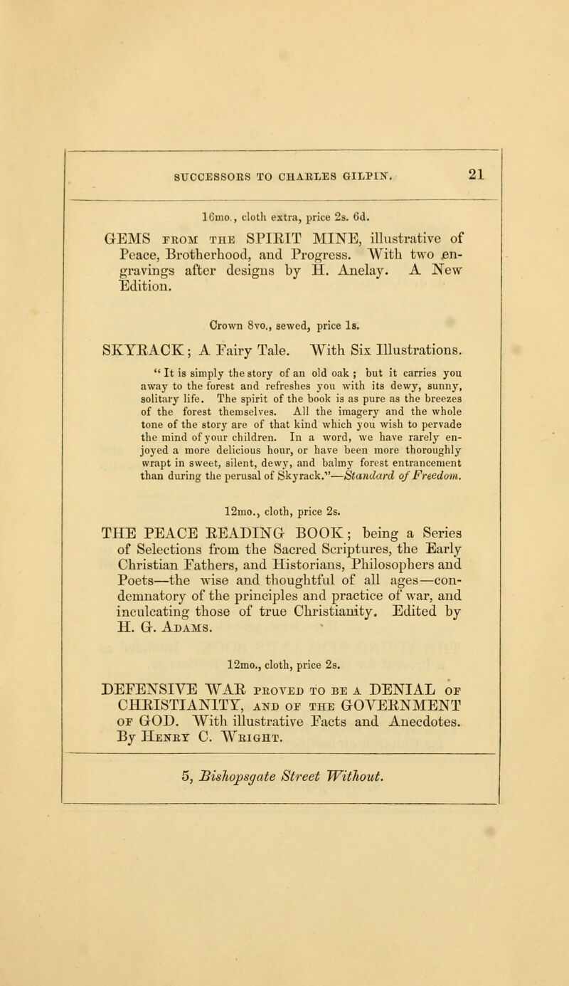 16mo., cloth extra, price 2s. 6d. GEMS from the SPIEIT MINE, illustrative of Peace, Brotherhood, and Progress. With two jen- gravings after designs by H. Anelay. A New Edition. Crown 8vo., sewed, price Is. SKYEACK; A Fairy Tale. With Sis Illustrations.  It is simply the story of an old oak ; but it carries you away to the forest and refreshes you with its dewy, sunny, solitary life. The spirit of the book is as pure as the breezes of the forest themselves. All the imagery and the whole tone of the story are of that kind which you wish to pervade the mind of your children. In a word, we have rarely en- joyed a more delicious hour, or have been more thoroughly wrapt in sweet, silent, dewy, and balmy forest enhancement than during the perusal of Skyrack.—Standard of Freedom. 12mo., cloth, price 2s. THE PEACE BEADING BOOK; being a Series of Selections from the Sacred Scriptures, the Early Christian Fathers, and Historians, Philosophers and Poets—the wise and thoughtful of all ages—con- demnatory of the principles and practice of war, and inculcating those of true Christianity. Edited by H. G. Adams. 12mo., cloth, price 2s. DEFENSIVE WAB proyed to be a DENIAL of CHRISTIANITY, and of the GOVEENMENT of GOD. With illustrative Pacts and Anecdotes. By Henry C. Wright.