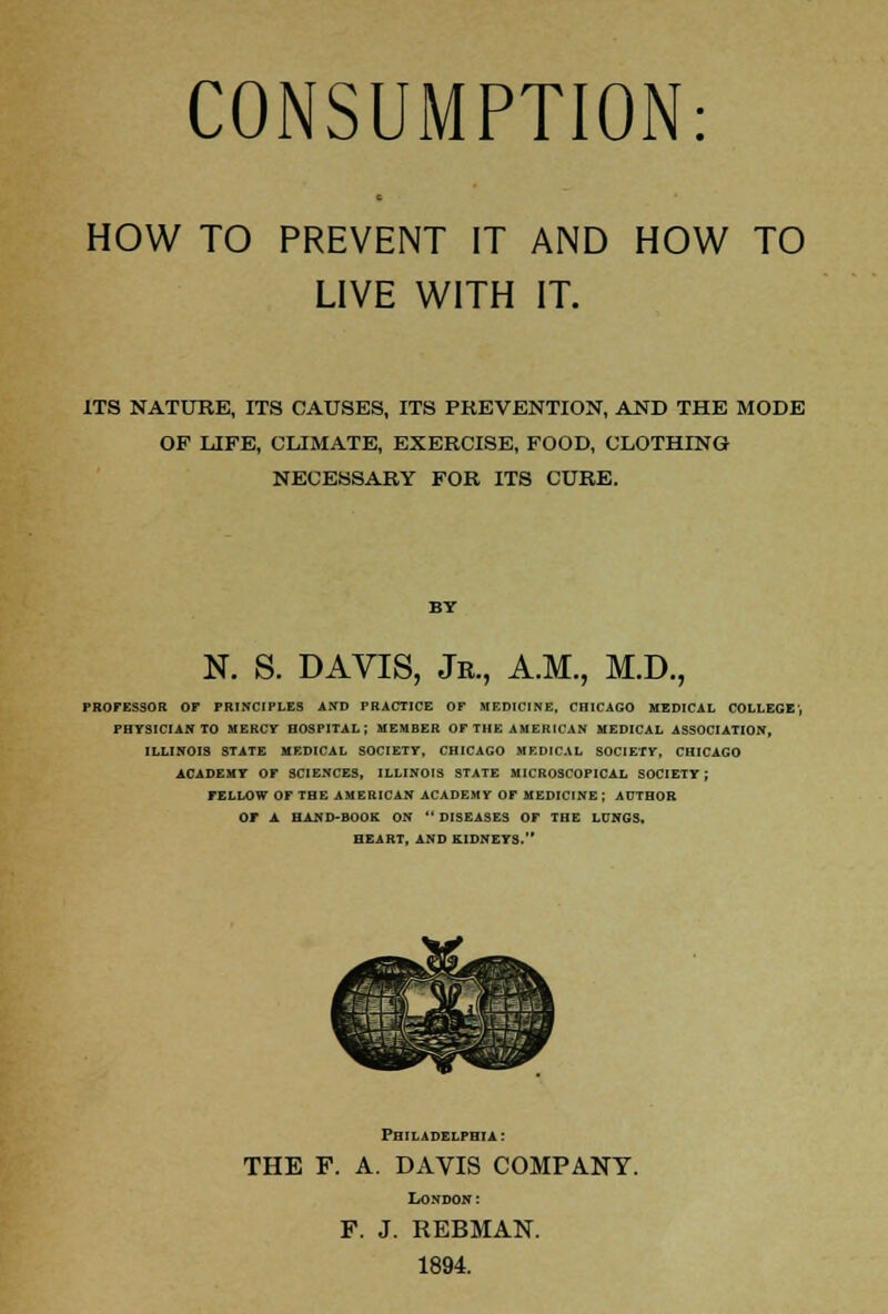 CONSUMPTION: HOW TO PREVENT IT AND HOW TO LIVE WITH IT. ITS NATURE, ITS CAUSES, ITS PREVENTION, AND THE MODE OF LIFE, CLIMATE, EXERCISE, FOOD, CLOTHING NECESSARY FOR ITS CURE. N. S. DAVIS, Jb., A.M., M.D., PROFESSOR OF PRINCIPLES AND PRACTICE OF MEDICINE, CHICAGO MEDICAL COLLEGE', PHYSICIAN TO MERCY HOSPITAL; MEMBER OF THE AMERICAN MEDICAL ASSOCIATION, ILLINOIS STATE MEDICAL SOCIETY, CHICAGO MEDICAL SOCIETY, CHICAGO ACADEMY OF SCIENCES, ILLINOIS STATE MICROSCOPICAL SOCIETY; FELLOW OF THE AMERICAN ACADEMY OF MEDICINE ; AUTHOR OF A HAND-BOOK ON  DISEASES OF THE LONGS. HEART, AND KIDNEYS. Philadelphia : THE F. A. DAVIS COMPANY. London: F. J. REBMAN. 1894.