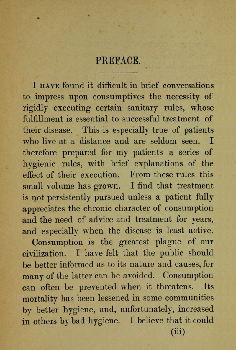 PREFACE. I have found it difficult in brief conversations to impress upon consumptives the necessity of rigidly executing certain sanitary rules, whose fulfillment is essential to successful treatment of their disease. This is especially true of patients who live at a distance and are seldom seen. I therefore prepared for my patients a series of hygienic rules, with brief explanations of the effect of their execution. From these rules this small volume has grown. I find that treatment is not persistently pursued unless a patient fully appreciates the chronic character of consumption and the need of advice and treatment for years, and especially when the disease is least active. Consumption is the greatest plague of our civilization. I have felt that the public should be better informed as to its nature and causes, for many of the latter can be avoided. Consumption can often be prevented when it threatens. Its mortality has been lessened in some communities by better hygiene, and, unfortunately, increased in others by bad hygiene. I believe that it could