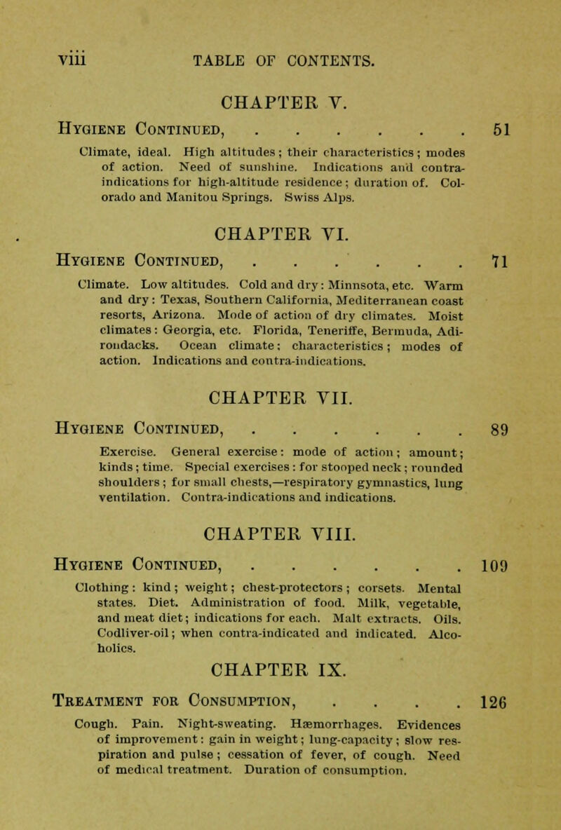 CHAPTER V. Hygiene Continued, 51 Climate, ideal. High altitudes; their characteristics; modes of action. Need of sunshine. Indications and contra- indications for high-altitude residence; duration of. Col- orado and Manitou Springs. Swiss Alps. CHAPTER VI. Hygiene Continued, 71 Climate. Low altitudes. Cold and dry: Minnsota, etc. Warm and dry: Texas, Southern California, Mediterranean coast resorts, Arizona. Mode of action of dry climates. Moist climates : Georgia, etc. Florida, Teneriffe, Bermuda, Adi- rondacks. Ocean climate: characteristics; modes of action. Indications and contra-indications. CHAPTER VII. Hygiene Continued, 89 Exercise. General exercise: mode of action; amount; kinds; time. Special exercises : for stooped neck; rounded shoulders ; for small chests,—respiratory gymnastics, lung ventilation. Contra-indications and indications. CHAPTER VIII. Hygiene Continued, 109 Clothing : kind ; weight; chest-protectors ; corsets. Mental states. Diet. Administration of food. Milk, vegetable, and meat diet; indications for each. Malt extracts. Oils. Codliver-oil; when contra-indicated and indicated. Alco- holics. CHAPTER IX. Treatment for Consumption, . . . .126 Cough. Pain. Night-sweating. Haemorrhages. Evidences of improvement: gain in weight; lung-capacity ; slow res- piration and pulse; cessation of fever, of cough. Need of medical treatment. Duration of consumption.