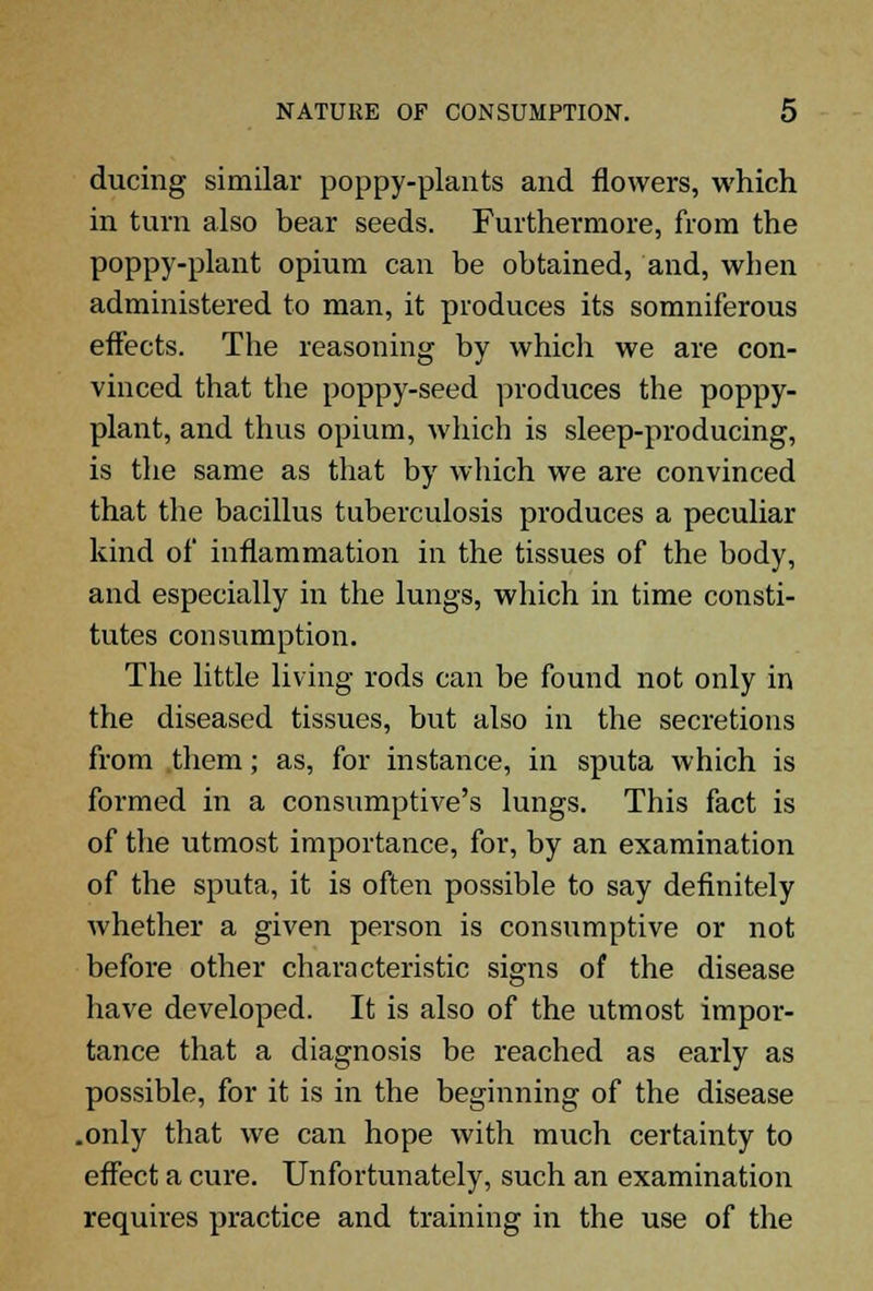 during similar poppy-plants and flowers, which in turn also bear seeds. Furthermore, from the poppy-plant opium can be obtained, and, when administered to man, it produces its somniferous effects. The reasoning by which we are con- vinced that the poppy-seed produces the poppy- plant, and thus opium, which is sleep-producing, is the same as that by which we are convinced that the bacillus tuberculosis produces a peculiar kind of inflammation in the tissues of the body, and especially in the lungs, which in time consti- tutes consumption. The little living rods can be found not only in the diseased tissues, but also in the secretions from them; as, for instance, in sputa which is formed in a consumptive's lungs. This fact is of the utmost importance, for, by an examination of the sputa, it is often possible to say definitely whether a given person is consumptive or not before other characteristic signs of the disease have developed. It is also of the utmost impor- tance that a diagnosis be reached as early as possible, for it is in the beginning of the disease .only that we can hope with much certainty to effect a cure. Unfortunately, such an examination requires practice and training in the use of the