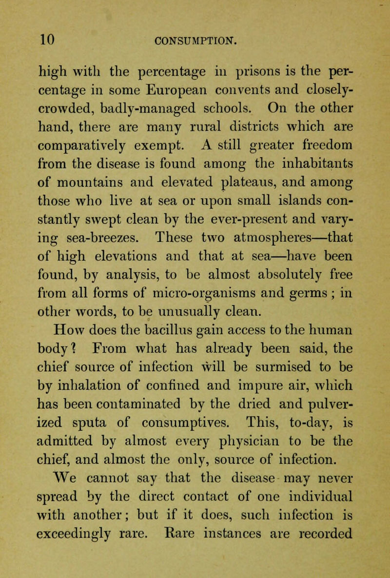 high with the percentage in prisons is the per- centage in some European convents and closely- crowded, badly-managed schools. On the other hand, there are many rural districts which are comparatively exempt. A still greater freedom from the disease is found among the inhabitants of mountains and elevated plateaus, and among those who live at sea or upon small islands con- stantly swept clean by the ever-present and vary- ing sea-breezes. These two atmospheres—that of high elevations and that at sea—have been found, by analysis, to be almost absolutely free from all forms of micro-organisms and germs; in other words, to be unusually clean. How does the bacillus gain access to the human body1? From what has already been said, the chief source of infection will be surmised to be by inhalation of confined and impure air, which has been contaminated by the dried and pulver- ized sputa of consumptives. This, to-day, is admitted by almost every physician to be the chief, and almost the only, source of infection. We cannot say that the disease may never spread by the direct contact of one individual with another; but if it does, such infection is exceedingly rare. Rare instances are recorded