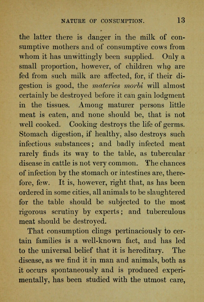 the latter there is danger in the milk of con- sumptive mothers and of consumptive cows from whom it has unwittingly been supplied. Only a small proportion, however, of children who are fed from such milk are affected, for, if their di- gestion is good, the materies morbi will almost certainly be destroyed before it can gain lodgment in the tissues. Among maturer persons little meat is eaten, and none should be, that is not well cooked. Cooking destroys the life of germs. Stomach digestion, if healthy, also destroys such infectious substances; and badly infected meat rarely finds its way to the table, as tubercular disease in cattle is not very common. The chances of infection by the stomach or intestines are, there- fore, few. It is, however, right that, as has been ordered in some cities, all animals to be slaughtered for the table should be subjected to the most rigorous scrutiny by experts; and tuberculous meat should be destroyed. That consumption clings pertinaciously to cer- tain families is a well-known fact, and has led to the universal belief that it is hereditary. The disease, as we find it in man and animals, both as it occurs spontaneously and is produced experi- mentally, has been studied with the utmost care,