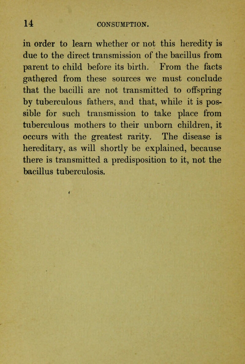 in order to learn whether or not this heredity is due to the direct transmission of the bacillus from parent to child before its birth. From the facts gathered from these sources we must conclude that the bacilli are not transmitted to offspring by tuberculous fathers, and that, while it is pos- sible for such transmission to take place from tuberculous mothers to their unborn children, it occurs with the greatest rarity. The disease is hereditary, as will shortly be explained, because there is transmitted a predisposition to it, not the bacillus tuberculosis.