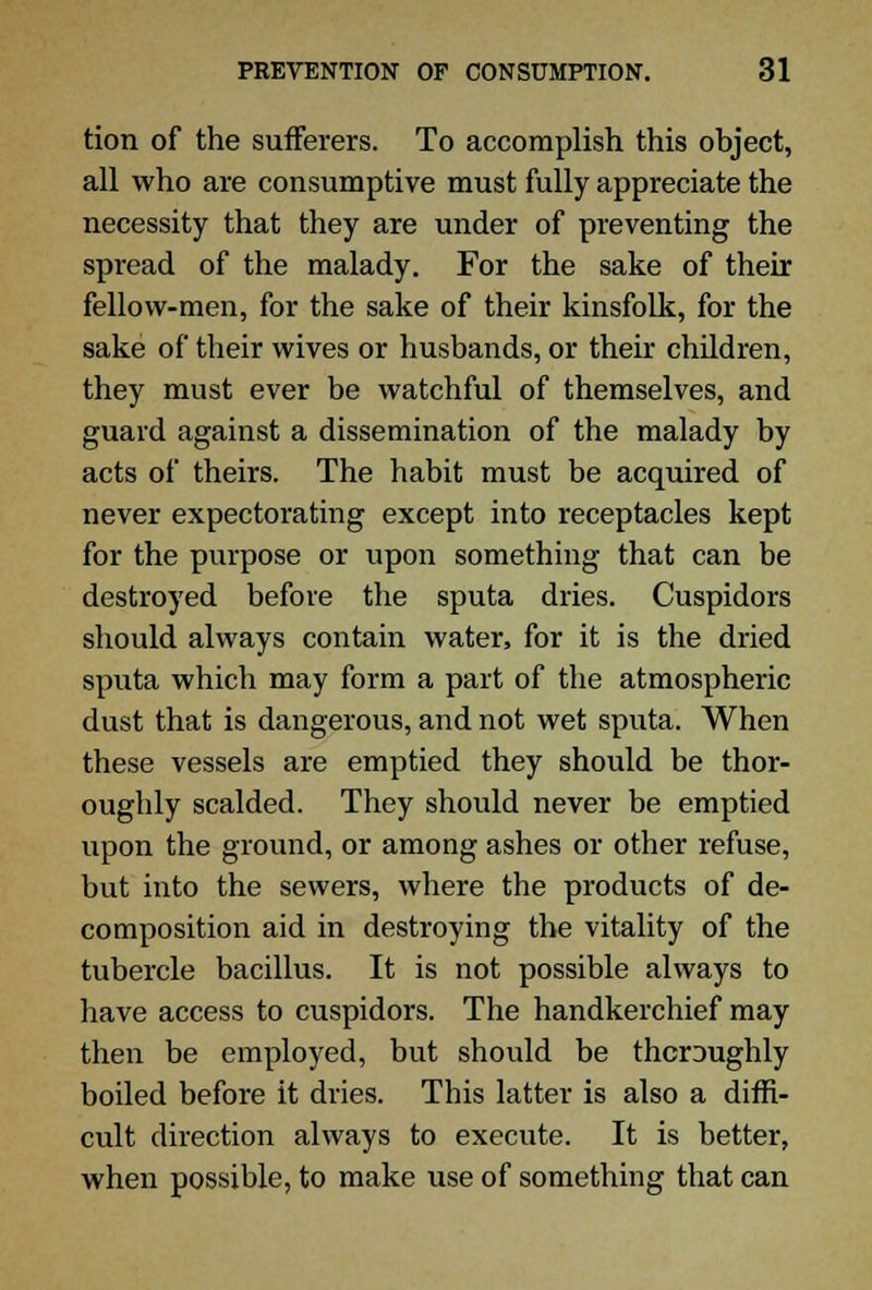 tion of the sufferers. To accomplish this object, all who are consumptive must fully appreciate the necessity that they are under of preventing the spread of the malady. For the sake of their fellow-men, for the sake of their kinsfolk, for the sake of their wives or husbands, or their children, they must ever be watchful of themselves, and guard against a dissemination of the malady by acts of theirs. The habit must be acquired of never expectorating except into receptacles kept for the purpose or upon something that can be destroyed before the sputa dries. Cuspidors should always contain water, for it is the dried sputa which may form a part of the atmospheric dust that is dangerous, and not wet sputa. When these vessels are emptied they should be thor- oughly scalded. They should never be emptied upon the ground, or among ashes or other refuse, but into the sewers, where the products of de- composition aid in destroying the vitality of the tubercle bacillus. It is not possible always to have access to cuspidors. The handkerchief may then be employed, but should be thcraughly boiled before it dries. This latter is also a diffi- cult direction always to execute. It is better, when possible, to make use of something that can