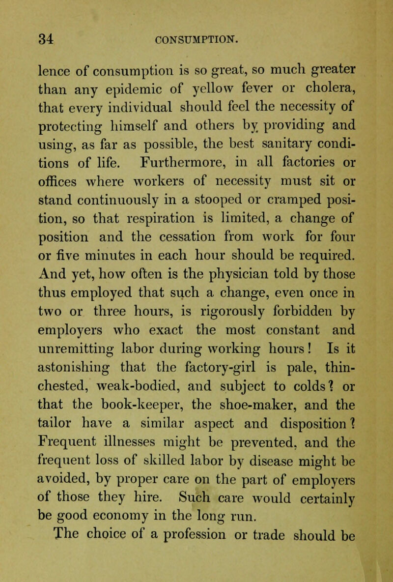 lence of consumption is so great, so much greater than any epidemic of yellow fever or cholera, that every individual should feel the necessity of protecting himself and others by providing and using, as far as possible, the best sanitary condi- tions of life. Furthermore, in all factories or offices where workers of necessity must sit or stand continuously in a stooped or cramped posi- tion, so that respiration is limited, a change of position and the cessation from work for four or five minutes in each hour should be required. And yet, how often is the physician told by those thus employed that such a change, even once in two or three hours, is rigorously forbidden by employers who exact the most constant and unremitting labor during working hours! Is it astonishing that the factory-girl is pale, thin- chested, weak-bodied, and subject to colds'? or that the book-keeper, the shoe-maker, and the tailor have a similar aspect and disposition 1 Frequent illnesses might be prevented, and the frequent loss of skilled labor by disease might be avoided, by proper care on the part of employers of those they hire. Such care would certainly be good economy in the long run. The choice of a profession or trade should be