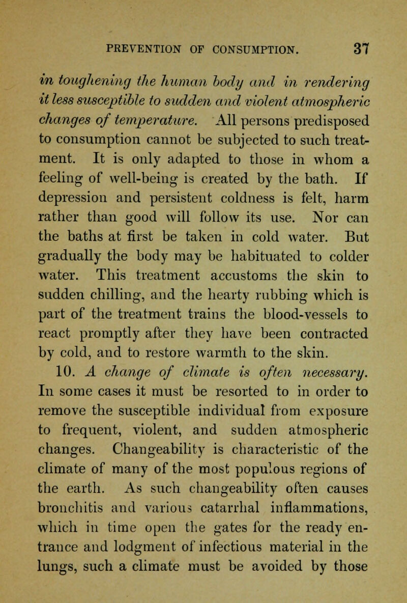 in toughening the human body and in rendering it less susceptible to sudden and violent atmospheric changes of temperature. All persons predisposed to consumption cannot be subjected to such treat- ment. It is only adapted to those in whom a feeling of well-being is created by the bath. If depression and persistent coldness is felt, harm rather than good will follow its use. Nor can the baths at first be taken in cold water. But gradually the body may be habituated to colder water. This treatment accustoms the skin to sudden chilling, and the hearty rubbing which is part of the treatment trains the blood-vessels to react promptly after they have been contracted by cold, and to restore warmth to the skin. 10. A change of climate is often necessary. In some cases it must be resorted to in order to remove the susceptible individual from exposure to frequent, violent, and sudden atmospheric changes. Changeability is characteristic of the climate of many of the most populous regions of the earth. As such changeability often causes bronchitis and various catarrhal inflammations, which in time open the gates for the ready en- trance and lodgment of infectious material in the lungs, such a climate must be avoided by those