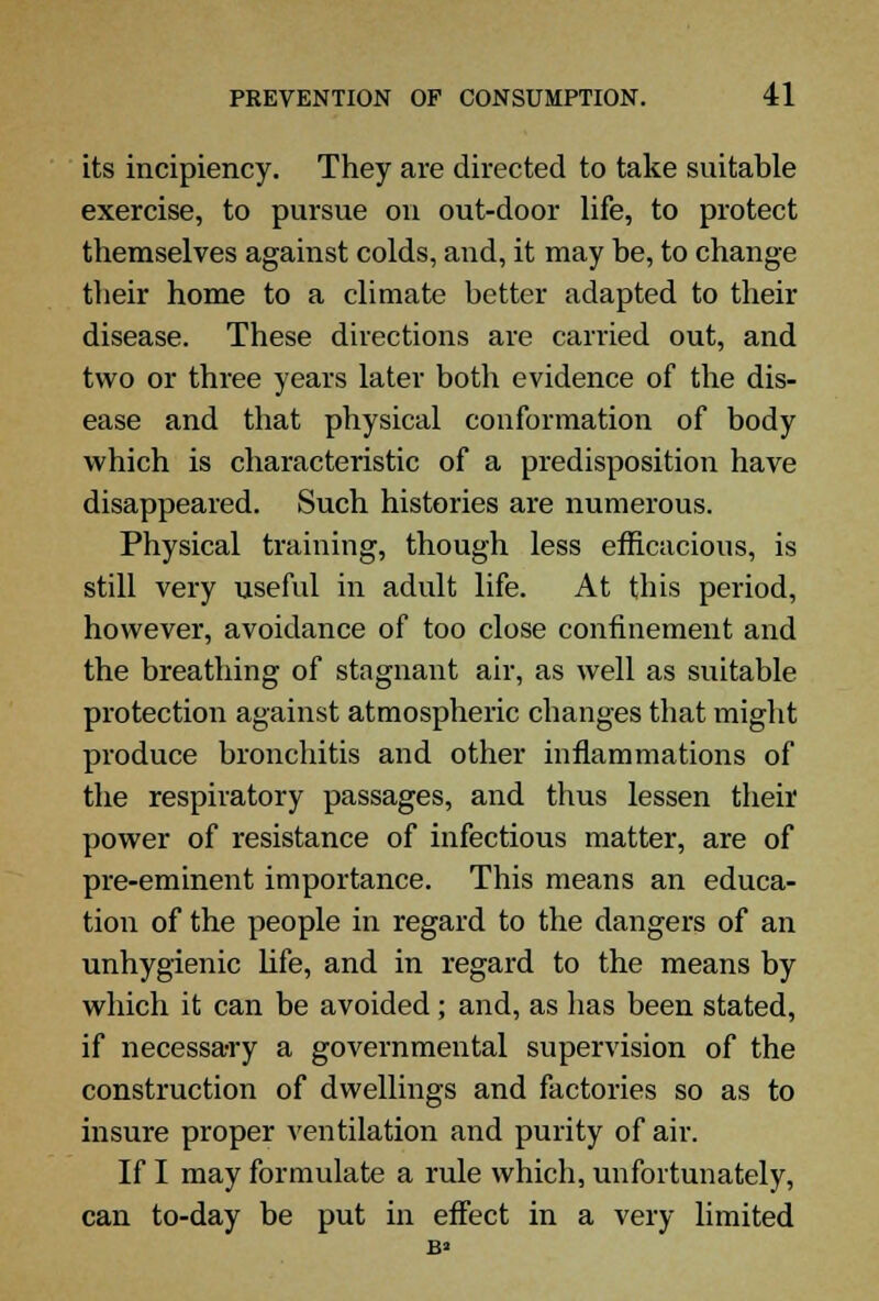 its incipiency. They are directed to take suitable exercise, to pursue on out-door life, to protect themselves against colds, and, it may be, to change their home to a climate better adapted to their disease. These directions are carried out, and two or three years later both evidence of the dis- ease and that physical conformation of body which is characteristic of a predisposition have disappeared. Such histories are numerous. Physical training, though less efficacious, is still very useful in adult life. At this period, however, avoidance of too close confinement and the breathing of stagnant air, as well as suitable protection against atmospheric changes that might produce bronchitis and other inflammations of the respiratory passages, and thus lessen their power of resistance of infectious matter, are of pre-eminent importance. This means an educa- tion of the people in regard to the dangers of an unhygienic life, and in regard to the means by which it can be avoided; and, as has been stated, if necessary a governmental supervision of the construction of dwellings and factories so as to insure proper ventilation and purity of air. If I may formulate a rule which, unfortunately, can to-day be put in effect in a very limited