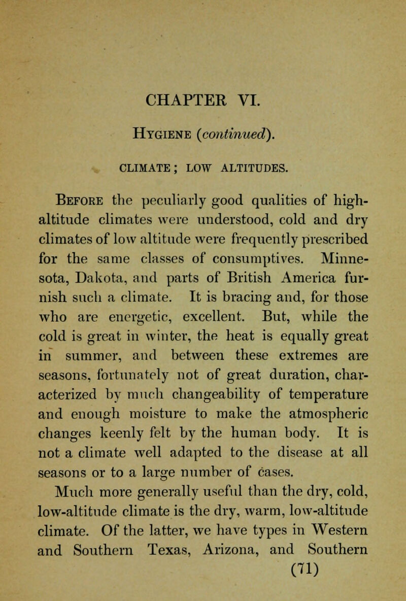 CHAPTER VI. Hygiene {continued). climate; low altitudes. Before the peculiarly good qualities of high- altitude climates were understood, cold and dry climates of low altitude were frequently prescribed for the same classes of consumptives. Minne- sota, Dakota, and parts of British America fur- nish such a climate. It is bracing and, for those who are energetic, excellent. But, while the cold is great in winter, the heat is equally great in summer, and between these extremes are seasons, fortunately not of great duration, char- acterized by much changeability of temperature and enough moisture to make the atmospheric changes keenly felt by the human body. It is not a climate well adapted to the disease at all seasons or to a large number of cases. Much more generally useful than the dry, cold, low-altitude climate is the dry, warm, low-altitude climate. Of the latter, we have types in Western and Southern Texas, Arizona, and Southern