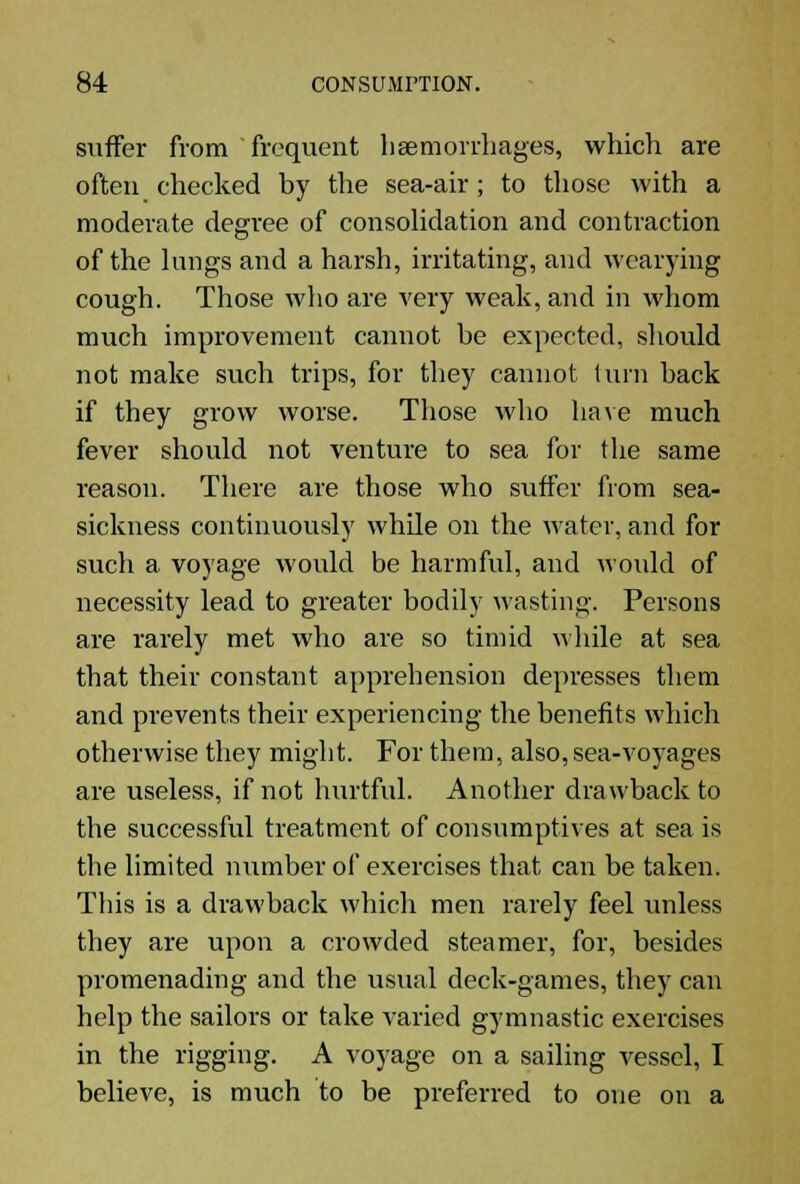 suffer from frequent haemorrhages, which are often checked by the sea-air; to those with a moderate degree of consolidation and contraction of the kings and a harsh, irritating, and wearying cough. Those who are very weak, and in whom much improvement cannot be expected, should not make such trips, for they cannot turn back if they grow worse. Those who have much fever should not venture to sea for the same reason. There are those who suffer from sea- sickness continuously while on the water, and for such a voyage would be harmful, and would of necessity lead to greater bodily wasting. Persons are rarely met who are so timid while at sea that their constant apprehension depresses them and prevents their experiencing the benefits which otherwise they might. For them, also, sea-voyages are useless, if not hurtful. Another drawback to the successful treatment of consumptives at sea is the limited number of exercises that can be taken. This is a drawback which men rarely feel unless they are upon a crowded steamer, for, besides promenading and the usual deck-games, they can help the sailors or take varied gymnastic exercises in the rigging. A voyage on a sailing vessel, I believe, is much to be preferred to one on a