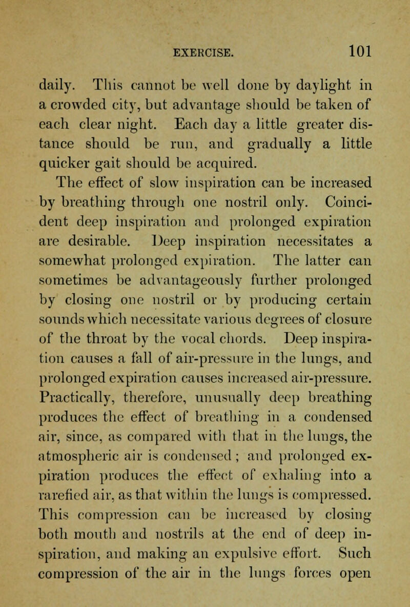 daily. This cannot be well done by daylight in a crowded city, but advantage should be taken of each clear night. Each day a little greater dis- tance should be run, and gradually a little quicker gait should be acquired. The effect of slow inspiration can be increased by breathing through one nostril only. Coinci- dent deep inspiration and prolonged expiration are desirable. Deep inspiration necessitates a somewhat prolonged expiration. The latter can sometimes be advantageously further prolonged by closing one nostril or by producing certain sounds which necessitate various degrees of closure of the throat by the vocal chords. Deep inspira- tion causes a fall of air-pressure in the lungs, and prolonged expiration causes increased air-pressure. Practically, therefore, unusually deep breathing produces the effect of breathing in a condensed air, since, as compared with that in the lungs, the atmospheric air is condensed; and prolonged ex- piration produces the effect of exhaling into a rarefied air, as that within the lungs is compressed. This compression can be increased by closing both mouth and nostrils at the end of deep in- spiration, and making an expulsive effort. Such compression of the air in the lungs forces open