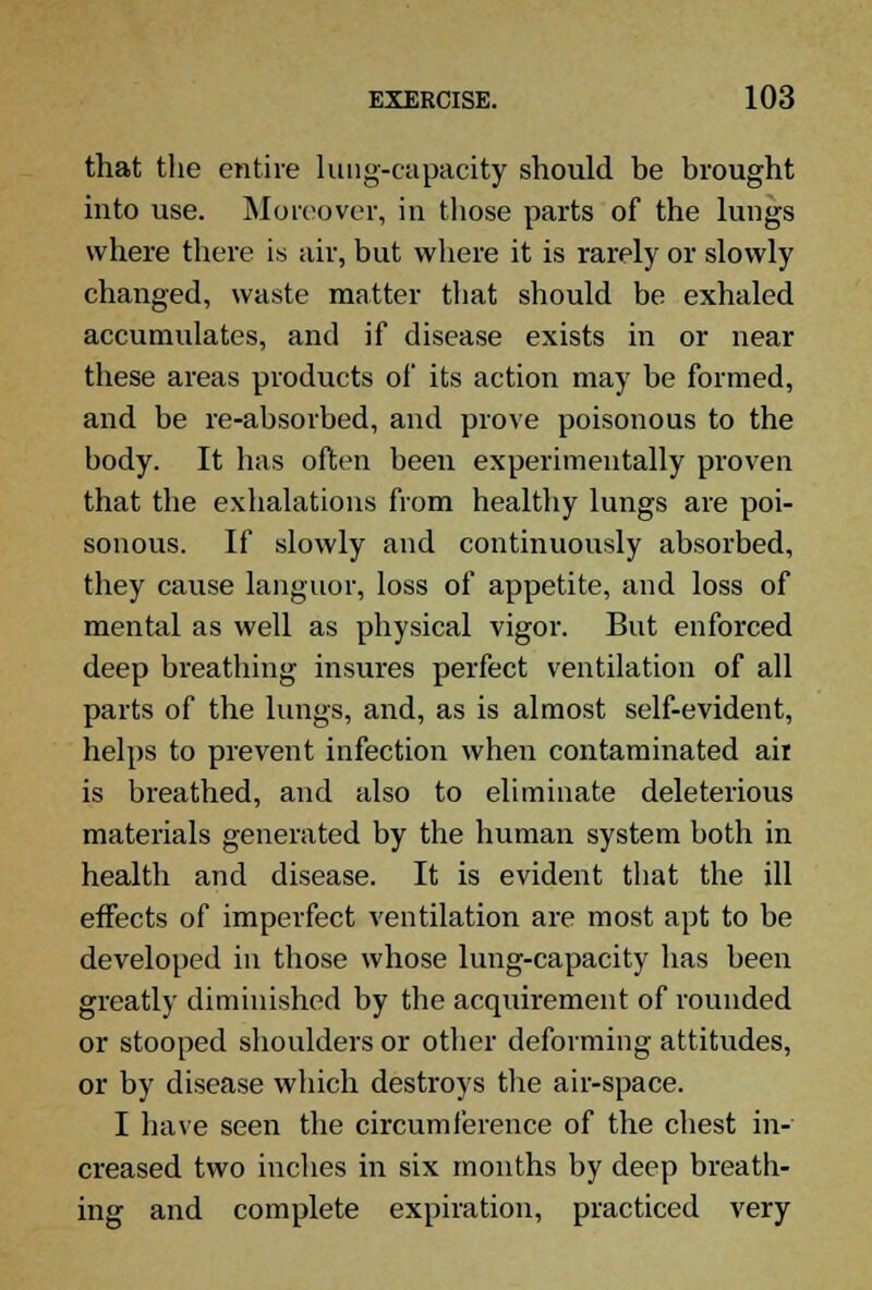 that the entire lung-capacity should be brought into use. Moreover, in tliose parts of the lungs where there is air, but where it is rarely or slowly changed, waste matter that should be exhaled accumulates, and if disease exists in or near these areas products of its action may be formed, and be re-absorbed, and prove poisonous to the body. It has often been experimentally proven that the exhalations from healthy lungs are poi- sonous. If slowly and continuously absorbed, they cause languor, loss of appetite, and loss of mental as well as physical vigor. But enforced deep breathing insures perfect ventilation of all parts of the lungs, and, as is almost self-evident, helps to prevent infection when contaminated ait is breathed, and also to eliminate deleterious materials generated by the human system both in health and disease. It is evident that the ill effects of imperfect ventilation are most apt to be developed in tliose whose lung-capacity has been greatly diminished by the acquirement of rounded or stooped shoulders or other deforming attitudes, or by disease which destroys the air-space. I have seen the circumference of the chest in- creased two inches in six months by deep breath- ing and complete expiration, practiced very