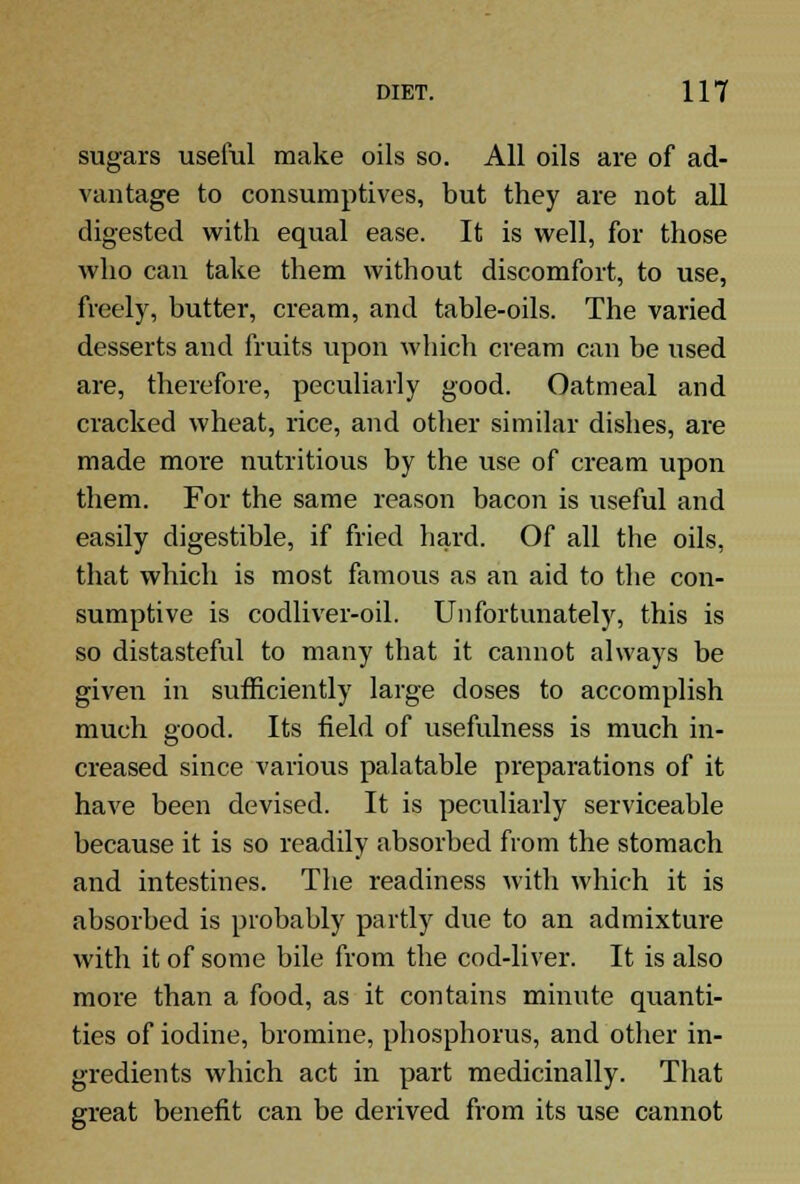 sugars useful make oils so. All oils are of ad- vantage to consumptives, but they are not all digested with equal ease. It is well, for those who can take them without discomfort, to use, freely, butter, cream, and table-oils. The varied desserts and fruits upon which cream can be used are, therefore, peculiarly good. Oatmeal and cracked wheat, rice, and other similar dishes, are made more nutritious by the use of cream upon them. For the same reason bacon is useful and easily digestible, if fried hard. Of all the oils, that which is most famous as an aid to the con- sumptive is codliver-oil. Unfortunately, this is so distasteful to many that it cannot always be given in sufficiently large doses to accomplish much good. Its field of usefulness is much in- creased since various palatable preparations of it have been devised. It is peculiarly serviceable because it is so readily absorbed from the stomach and intestines. The readiness with which it is absorbed is probably partly due to an admixture with it of some bile from the cod-liver. It is also more than a food, as it contains minute quanti- ties of iodine, bromine, phosphorus, and other in- gredients which act in part medicinally. That great benefit can be derived from its use cannot