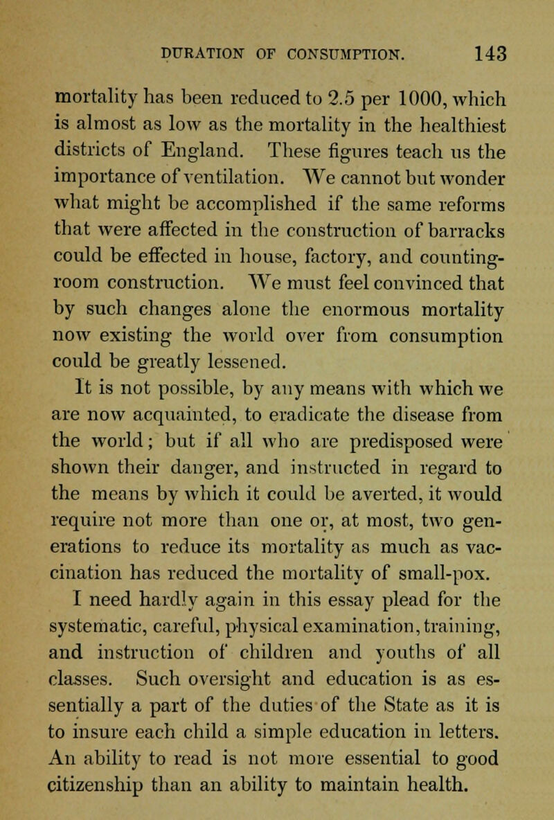 mortality has been reduced to 2.5 per 1000, which is almost as low as the mortality in the healthiest districts of England. These figures teach us the importance of ventilation. We cannot but wonder what might be accomplished if the same reforms that were affected in the construction of barracks could be effected in house, factory, and counting- room construction. We must feel convinced that by such changes alone the enormous mortality now existing the world over from consumption could be greatly lessened. It is not possible, by any means with which we are now acquainted, to eradicate the disease from the world; but if all who are predisposed were shown their danger, and instructed in regard to the means by which it could be averted, it would require not more than one or, at most, two gen- erations to reduce its mortality as much as vac- cination has reduced the mortality of small-pox. I need hardly again in this essay plead for the systematic, careful, physical examination, training, and instruction of children and youths of all classes. Such oversight and education is as es- sentially a part of the duties of the State as it is to insure each child a simple education in letters. An ability to read is not more essential to good citizenship than an ability to maintain health.