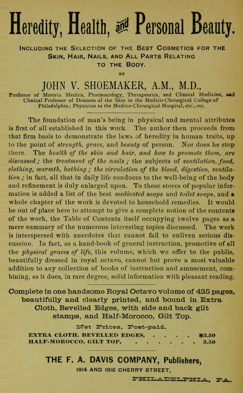 Heredity, Health, $ Personal Beauty. Including the Selection of the Best Cosmetics for the Skin, Hair, Nails, and All Parts Relating to the Body. BY JOHN V. SHOEMAKER, A.M., M.D., Professor of Materia Medica, Pharmacology, Therapeutics, and Clinical Medicine, and Clinical Professor of Diseases of the Skin in the Medico-Chirurgical College of Philadelphia; Physician to the Medico-Chirurgical Hospital, etc., etc. The foundation of man's being in physical and mental attributes is first of all established in this work. The author then proceeds from that firm basis to demonstrate the laws of heredity in human traits, up to the point of strength, grace, and beauty of person. Nor does he stop there. The health of the skin and hair, and how to promote them, are discussed; the treatment of the nails ; the subjects of ventilation, food, clothing, warmth, bathing; the circulation of the blood, digestion, ventila- tion ; in fact, all that in daily life conduces to the well-being of the body and refinement is duly enlarged upon. To these stores of popular infor- mation is added a list of the best medicated soaps and toilet soaps, and a whole chapter of the work is devoted to household remedies. It would be out of place here to attempt to give a complete notion of the contents of the work, the Table of Contents itself occupying twelve pages as a mere summary of the numerous interesting topics discussed. The work is interspersed with anecdotes that cannot fail to enliven serious dis- cussion. In fact, as a hand-book of general instruction, promotive of all the physical graces of life, this volume, which we offer to the publie, beautifully dressed in royal octavo, cannot but prove a most valuable addition to any collection of books of instruction and amusement, com- bining, as it does, in rare degree, solid information with pleasant reading. Complete in one handsome Royal Octavo volume of 425 pages, beautifully and clearly printed, and bound in Extra Cloth, Bevelled Edges, with side and back gilt stamps, and Half-Morocco, Gilt Top. ^Tet Prices, Post-pa.icT- EXTRA CLOTH, BEVELLED EDGES S2.50 HALF-MOROCCO, GILT TOP 3.50 THE F. A. DAVIS COMPANY, Publishers, 1914 AND 1916 CHERRY STREET,