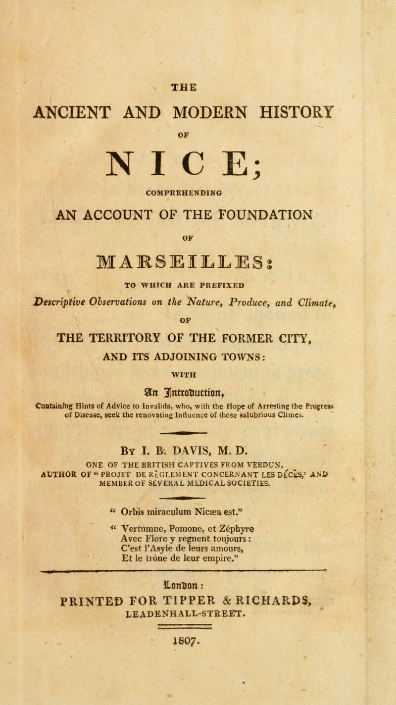 THE ANCIENT AND MODERN HISTORY OF NICE; COMPREHENDING AN ACCOUNT OF THE FOUNDATION OF MAMSlEIILILESj TO WHICH ARE PREFIXED Descriptive Olservations on the Nature, Produce, and Climate^ OF THE TERRITORY OF THE FORMER CITY, AND ITS ADJOINING TOWNS: WITH ait InttotJuction, Contaitvhig Hints of Advice to Invalids, who, with the Hope of Arresting the Progress of Disease, seek the renovatiug Intlueiice of these salubrious Climes. By I. B. DAVIS, M. D. ONE OF THE BRITISH CAPTIVES FROM VERDUN, AUTHOR OF  PROJET DE RtGLEMENT CONCERNANT LES DtCtS,' AN© MEMllER OF SEVERAL MEDICAL SOCIETIES.  Orbis miraculum Nicaea est. *' Vertiimne, Pomone, et Zephyre Avec Flore y regnent totijours: C'est I'Asyle de leurs amours, Et le tione de leur empire. lonUon: PRINTED FOR TIPPER & RICHARDS, LEADENHALL-STREET. J8O7.