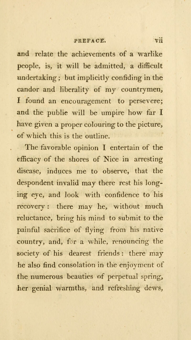 and relate the achievements of a warlike people, is, it will be admitted, a difficult undertaking; but implicitly confiding in the candor and liberality of my countrymen, I found an encouragement to persevere; and the public will be umpire how far I have given a proper colouring to the picture, of which this is the outline. The favorable opinion I entertain of the efficacy of the shores of Nice in arresting disease, induces me to observe, that the despondent invalid may there rest his long- ing eye, and look with confidence to his recovery: there may he, without much reluctance, bring his mind to submit to the painful sacrifice of flying from his native country, and, for a while, renouncing the society of his dearest friends : there may he also find consolation in the enjoyment of the numerous beauties of perpetual spring, her genial warmths, and refreshing dews.