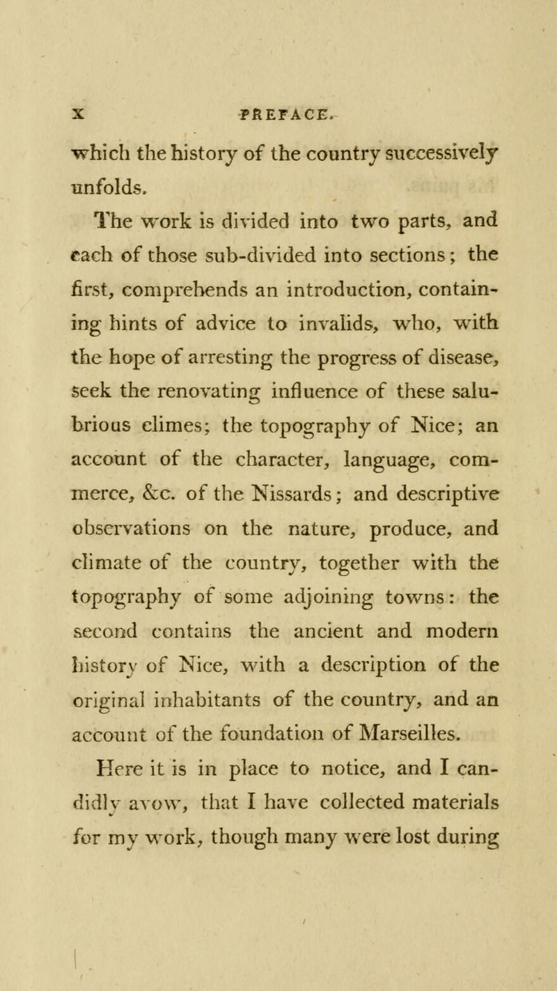 which the history of the country successively unfolds. The work is divided into two parts, and each of those sub-divided into sections; the first, comprehends an introduction, contain- ing hints of advice to invalids, who, with the hope of arresting the progress of disease, seek the renovating influence of these salu- brious climes; the topography of Nice; an account of the character, language, com- merce, &c. of the Nissards; and descriptive observations on the nature, produce, and climate of the country, together with the topography of some adjoining towns: the second contains the ancient and modern history of Nice, with a description of the original inhabitants of the country, and an account of the foundation of Marseilles. Here it is in place to notice, and I can- didly avow, that I have collected materials for my work, though many were lost during