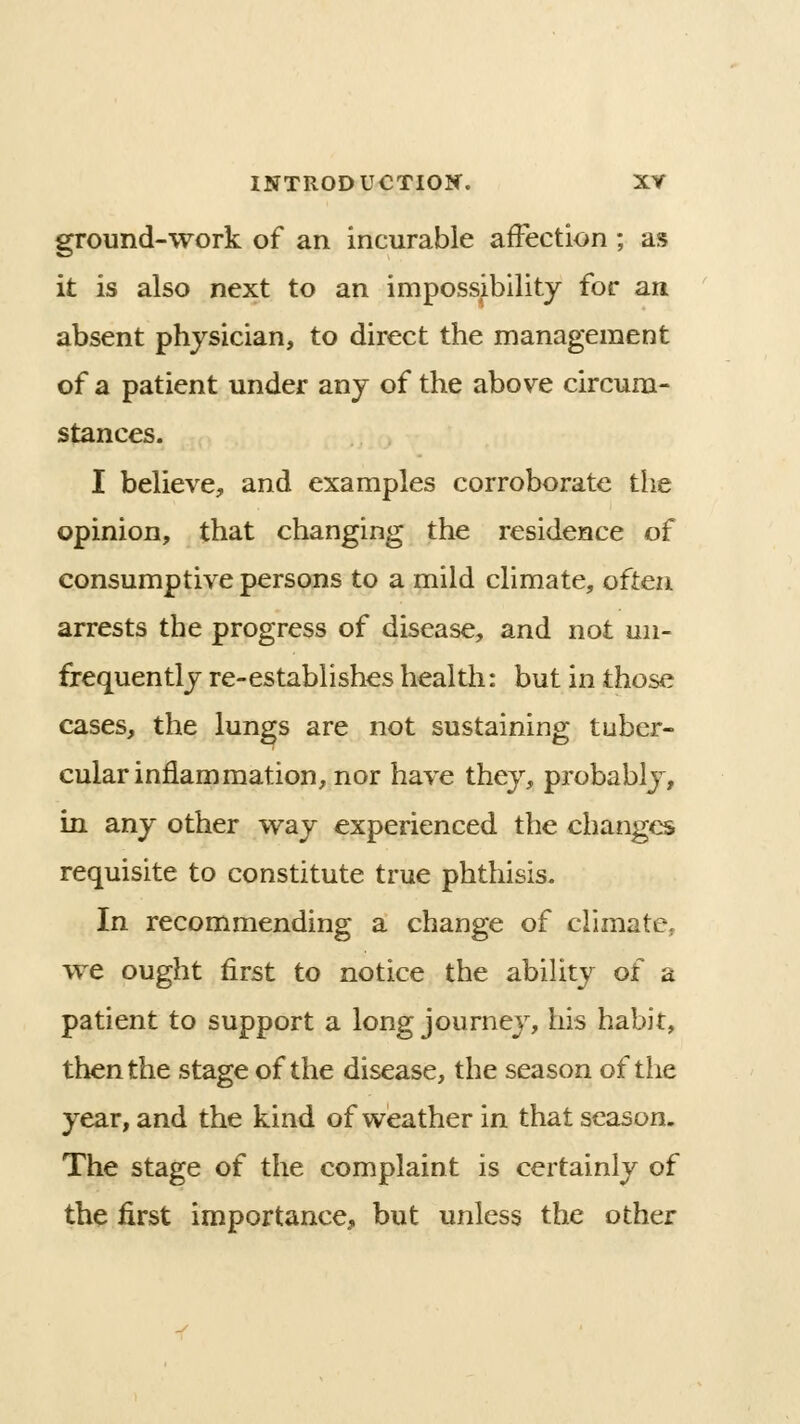 ground-work of an incurable affection ; as it is also next to an impossibility for an ' absent physician, to direct the management of a patient under any of the above circum- stances. I believe, and examples corroborate the opinion, that changing the residence of consumptive persons to a mild climate, often arrests the progress of disease, and not un- frequently re-establishes health: but in those cases, the lungs are not sustaining tuber- cular inflammation, nor have they, probably, in any other way experienced the changes requisite to constitute true phthisis. In recommending a change of ciimatej we ought first to notice the ability of a patient to support a long journey, his habit, then the stage of the disease, the season of the year, and the kind of weather in that season. The stage of the complaint is certainly of the first importance, but unless the other