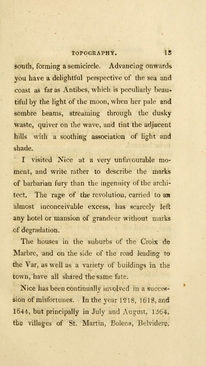 south, forming a semicircle. Advancing onwards you have a delightful perspective of the sea and coast as far as Antibes, which is peculiarly beau- tiful by the light of the moon, when her pale and sombre beams, streaming through the dusky waste, quiver on the wave, and tint the adjacent hills with a soothing association of hght and shade. I visited Nice at a very unfavourable mo- ment, and write rather to describe the marks of barbarian fury than the ingenuity of the archi- tect. The rage of the revolution, carried to an almost inconceivable excess, has scarcely left any hotel or mansion of grandeur without marks of degradation. The houses in the suburbs of the Croix de Marbre, and on the side of the road leading to the Var, as well as a A'ariety of buildings in the town, have all shared the same fate. Nic6 has been continually involved in a succes- sion of misfortunes. In the year 1518, 1618, and 1644, but principally in July and August, 1564, the villages of St. Martin. JBolena, Belvidere.