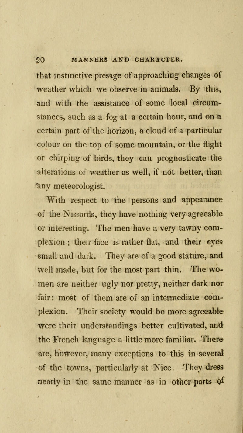 that instinctive presage of approaching changes of weather which we observe in animals. By this, and with the assistance of some local circum- stances, such as a fog at a certain hour, and on a certain part of the horizon, a cloud of a particular colour on the top of some mountain, or the flight or chirping of birds, they can prognosticate the alterations of weather as well, if not better, than 'any meteorologist. With respect to the persons and appearance of the Nissards, they have nothing very agreeable or interesting. The men have a very tawny com- plexion ; their face is rather flat, and their eyes small and dark. They are of a good stature, and well made, but for the most part thin. The wo- men are neither ugly nor pretty, neither dark nor fair: most of them are of an intermediate com- plexion. Their society would be more agreeable were their understandings better cultivated, and the French language a little more familiar. There are, however, many exceptions to this in several of the towns, particularly at Nice. They dress nearly in the same manner as in other parts of