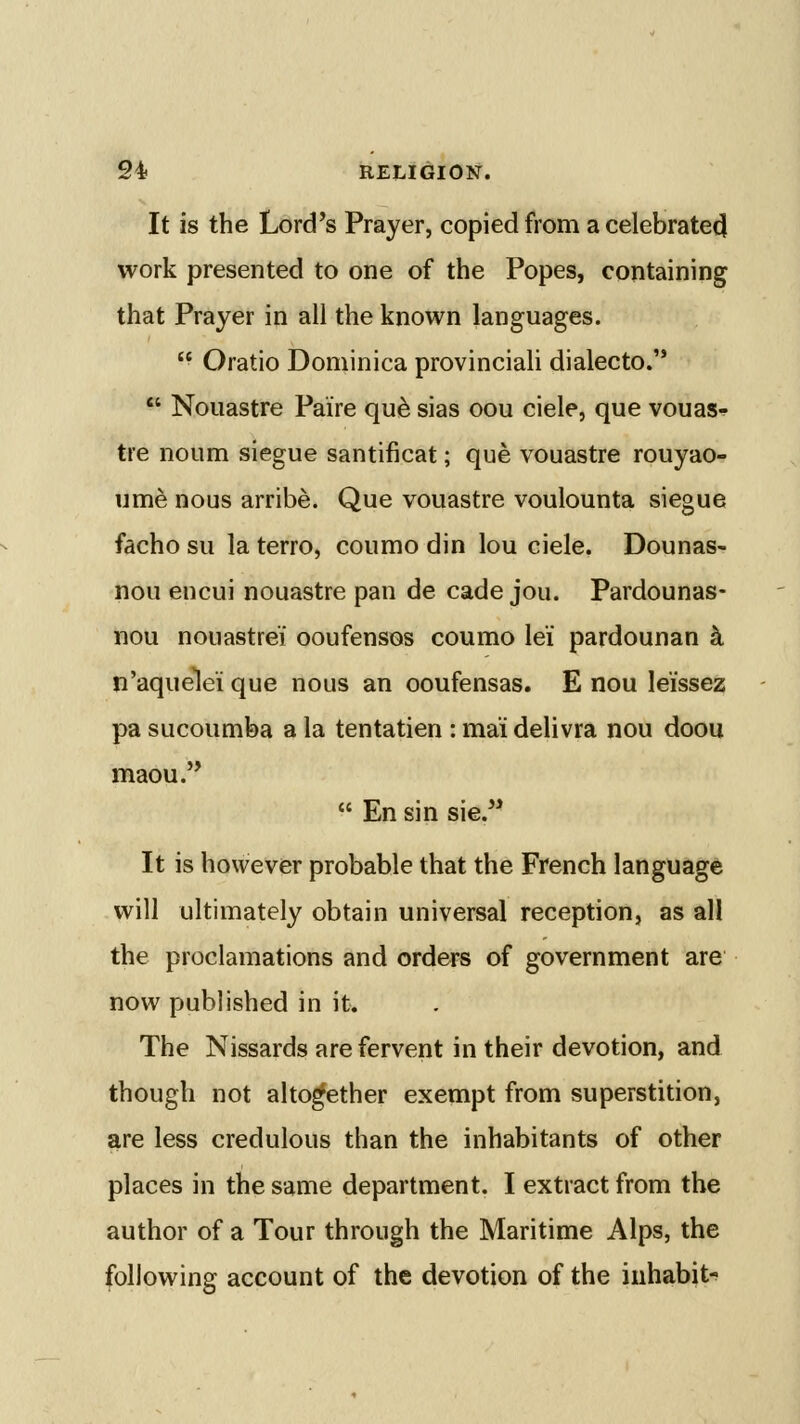 It is the Lord's Prayer, copied from a celebrate^ work presented to one of the Popes, containing that Prayer in all the known languages.  Oratio Dominica provinciaU dialecto.  Nouastre Paire qu^ sias oou ciele, que vouaSf tre noum siegue santificat; que vouastre rouyao- ume nous arribe. Que vouastre voulounta siegue facho su la terro, coumo din lou ciele. Dounas- nou encui nouastre pan de cade jou. Pardounas- nou nouastrei ooufensos coumo lei pardounan k n'aquele'i que nous an ooufensas. E nou leissez pa sucoumba a la tentatien : ma'i delivra nou doou maou.  En sin sie. It is however probable that the French language will ultimately obtain universal reception, as all the proclamations and orders of government are now published in it. The Nissards are fervent in their devotion, and though not altogether exempt from superstition, are less credulous than the inhabitants of other places in the same department. I extract from the author of a Tour through the Maritime Alps, the following account of the devotion of the inhabit-