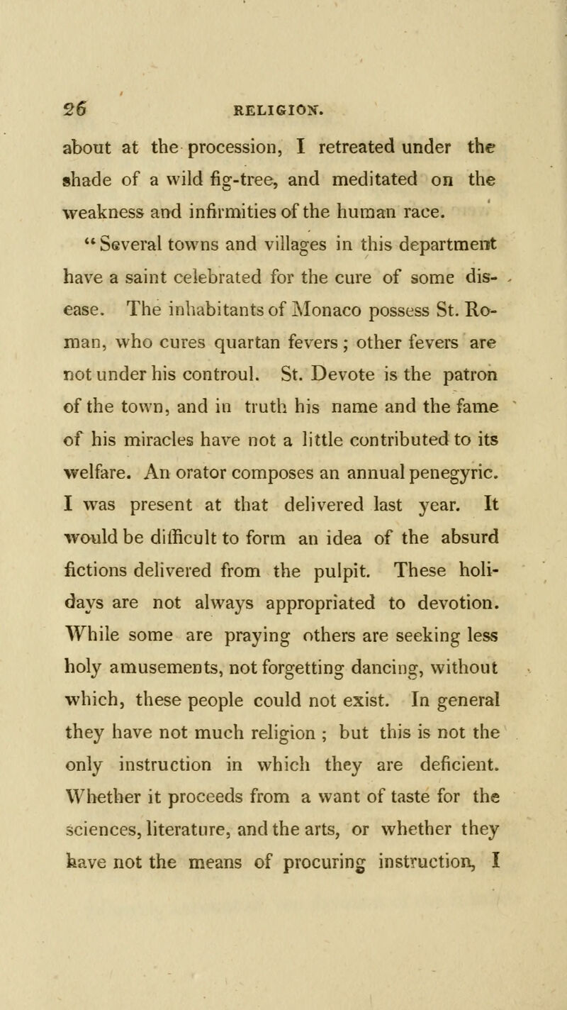 about at the procession, I retreated under the shade of a wild fig-tree, and meditated on the weakness and infirmities of the human race.  Several towns and villages in this department have a saint celebrated for the cure of some dis- . ease. The inhabitants of jNIonaco possess St. Ro- man, who cures quartan fevers ; other fevers are not under his controul. St. Devote is the patron of the town, and in truth his name and the fame ^ of his miracles have not a little contributed to its welfare. An orator composes an annual penegyric. I was present at that delivered last year. It would be difficult to form an idea of the absurd fictions delivered from the pulpit. These holi- days are not always appropriated to devotion. While some are praying others are seeking less holy amusements, not forgetting dancing, without which, these people could not exist. In general they have not much religion ; but this is not the only instruction in which they are deficient. Whether it proceeds from a want of taste for the sciences, literature, and the arts, or whether they have not the means of procuring instruction, I