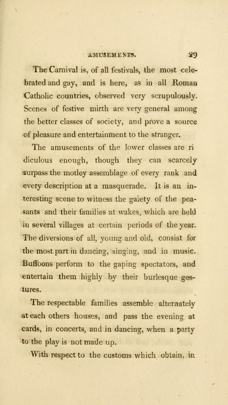 The Carnival is, of all festivals, the most cele- brated and gay, and is here, as in all Roman Catholic countries, observed very scrupulously. Scenes of festive mirth are very general among the better classes of society, and prove a source of pleasure and entertainment to the stranger. The amusements of the lower classes are ri diculous enough, though they can scarcely surpass the motley assemblage of every rank and every description at a masquerade. It is an in- teresting scene to witness the gaiety of the pea- sants and their families at wakes, which are held in several villages at certain periods of the year. The diversions of all, young and old, consist for the most part in dancing, singing, and in music. Buffoons perform to the gaping spectators, and entertain them highly by their burlesque ges- tures. The respectable families assemble alternately at each others houses, and pass the evening at cards, in concerts, and in dancing, when a party to the play is not made up. With respect to the customs which obtain, ia