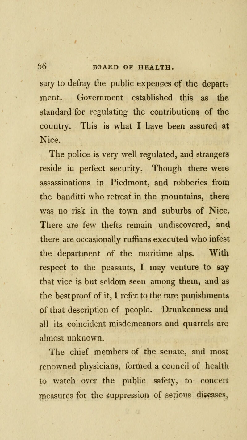 sary to defray the public expenises of the depart-s ment. Government established this as the standard for regulating the contributions of the country. This is what I have been assured at Nice. The police is very well regulated, and strangers reside in perfect security. Though there were assassinations in Piedmont, and robberies from the banditti who retreat in the mountains, there was no risk in the town and suburbs of Nice. There are few thefts remain undiscovered, and there are occasionally ruffians executed who infest the department of the maritime alps. With respect to the peasants, I may venture to say that vice is but seldom seen among them, and as the best proof of it, I refer to the rare puiiishments of that description of people. Drunkenness and all its coincident misdemeanors and quarrels are almost unknown. The chief members of the senate, and most renowned physicians, formed a council of health to watch over the public safety, to concert measures for the suppression of serious diseases,