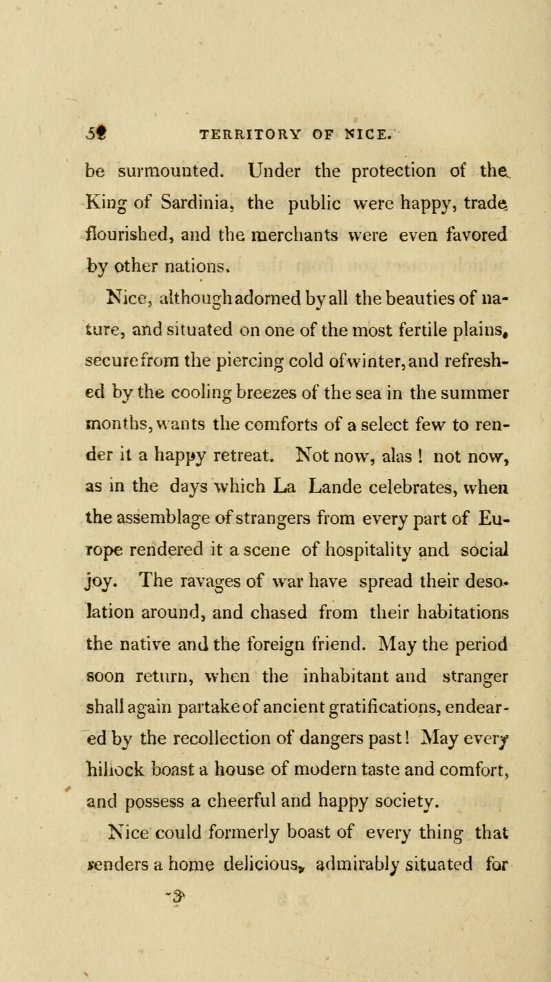 be surmounted. Under the protection of the^ King of Sardinia, the public were happy, trade, flourished, and the merchants were even favored by other nations. Nice, although adorned by all the beauties of na- ture, and situated on one of the most fertile plains, secure from the piercing cold ofwinter,and refresh- ed by the cooling breezes of the sea in the summer months, wants the comforts of a select few to ren- der it a happy retreat. Not now, alas ! not now, as in the days which La Lande celebrates, when the assemblage of strangers from every part of Eu- rope rendered it a scene of hospitality and social joy. The ravages of war have spread their deso- lation around, and chased from their habitations the native and the foreign friend. May the period soon return, when the inhabitant and stranger shall again partakeof ancient gratifications, endear- ed by the recollection of dangers past! May ever/ hillock boast a house of modern taste and comfort, and possess a cheerful and happy society. Nice could formerly boast of every thing that senders a home delicious^ admirably situated for